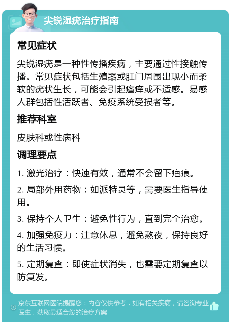 尖锐湿疣治疗指南 常见症状 尖锐湿疣是一种性传播疾病，主要通过性接触传播。常见症状包括生殖器或肛门周围出现小而柔软的疣状生长，可能会引起瘙痒或不适感。易感人群包括性活跃者、免疫系统受损者等。 推荐科室 皮肤科或性病科 调理要点 1. 激光治疗：快速有效，通常不会留下疤痕。 2. 局部外用药物：如派特灵等，需要医生指导使用。 3. 保持个人卫生：避免性行为，直到完全治愈。 4. 加强免疫力：注意休息，避免熬夜，保持良好的生活习惯。 5. 定期复查：即使症状消失，也需要定期复查以防复发。