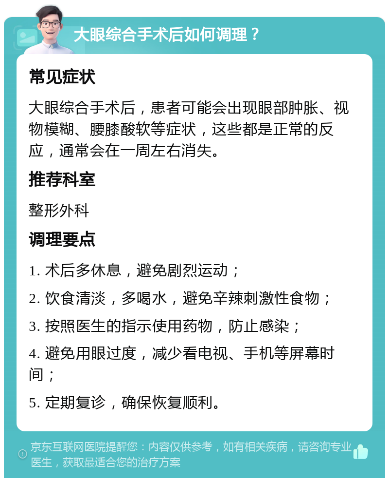 大眼综合手术后如何调理？ 常见症状 大眼综合手术后，患者可能会出现眼部肿胀、视物模糊、腰膝酸软等症状，这些都是正常的反应，通常会在一周左右消失。 推荐科室 整形外科 调理要点 1. 术后多休息，避免剧烈运动； 2. 饮食清淡，多喝水，避免辛辣刺激性食物； 3. 按照医生的指示使用药物，防止感染； 4. 避免用眼过度，减少看电视、手机等屏幕时间； 5. 定期复诊，确保恢复顺利。