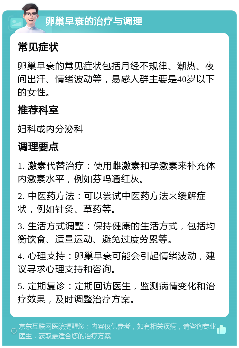 卵巢早衰的治疗与调理 常见症状 卵巢早衰的常见症状包括月经不规律、潮热、夜间出汗、情绪波动等，易感人群主要是40岁以下的女性。 推荐科室 妇科或内分泌科 调理要点 1. 激素代替治疗：使用雌激素和孕激素来补充体内激素水平，例如芬吗通红灰。 2. 中医药方法：可以尝试中医药方法来缓解症状，例如针灸、草药等。 3. 生活方式调整：保持健康的生活方式，包括均衡饮食、适量运动、避免过度劳累等。 4. 心理支持：卵巢早衰可能会引起情绪波动，建议寻求心理支持和咨询。 5. 定期复诊：定期回访医生，监测病情变化和治疗效果，及时调整治疗方案。