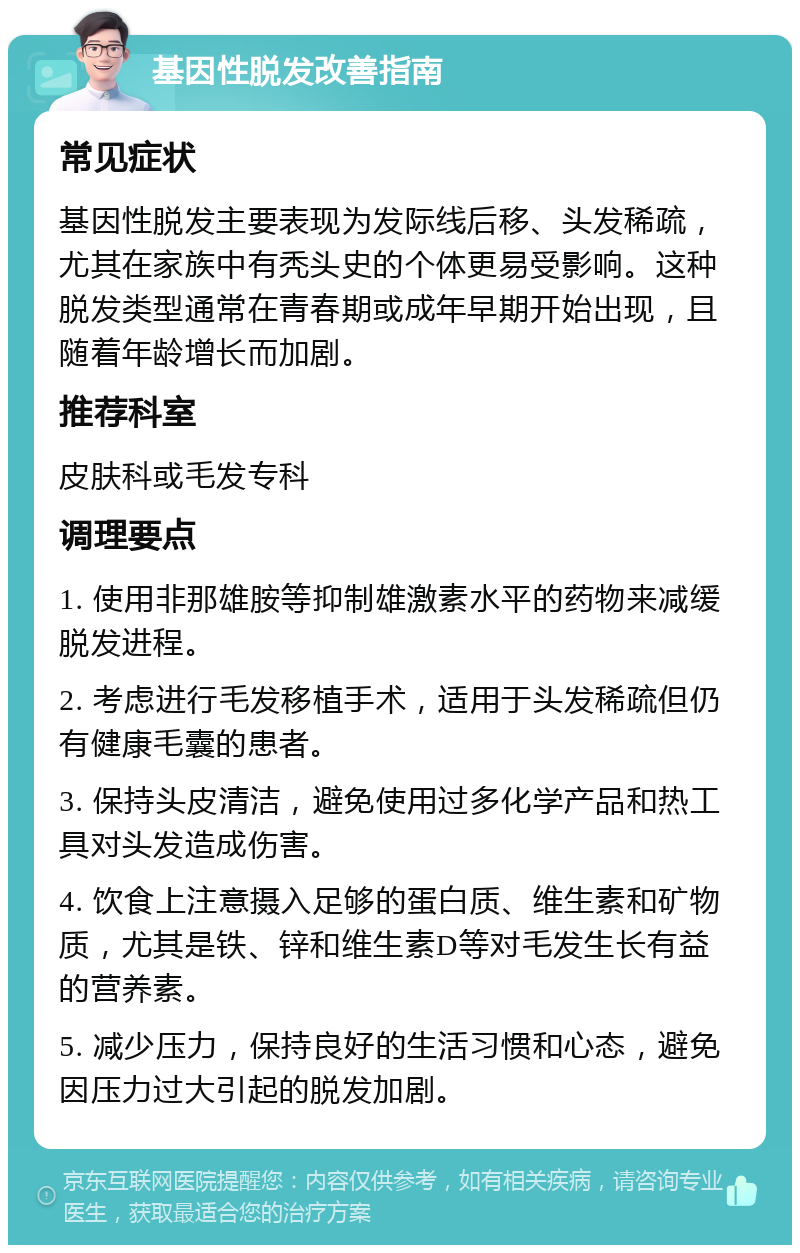 基因性脱发改善指南 常见症状 基因性脱发主要表现为发际线后移、头发稀疏，尤其在家族中有秃头史的个体更易受影响。这种脱发类型通常在青春期或成年早期开始出现，且随着年龄增长而加剧。 推荐科室 皮肤科或毛发专科 调理要点 1. 使用非那雄胺等抑制雄激素水平的药物来减缓脱发进程。 2. 考虑进行毛发移植手术，适用于头发稀疏但仍有健康毛囊的患者。 3. 保持头皮清洁，避免使用过多化学产品和热工具对头发造成伤害。 4. 饮食上注意摄入足够的蛋白质、维生素和矿物质，尤其是铁、锌和维生素D等对毛发生长有益的营养素。 5. 减少压力，保持良好的生活习惯和心态，避免因压力过大引起的脱发加剧。