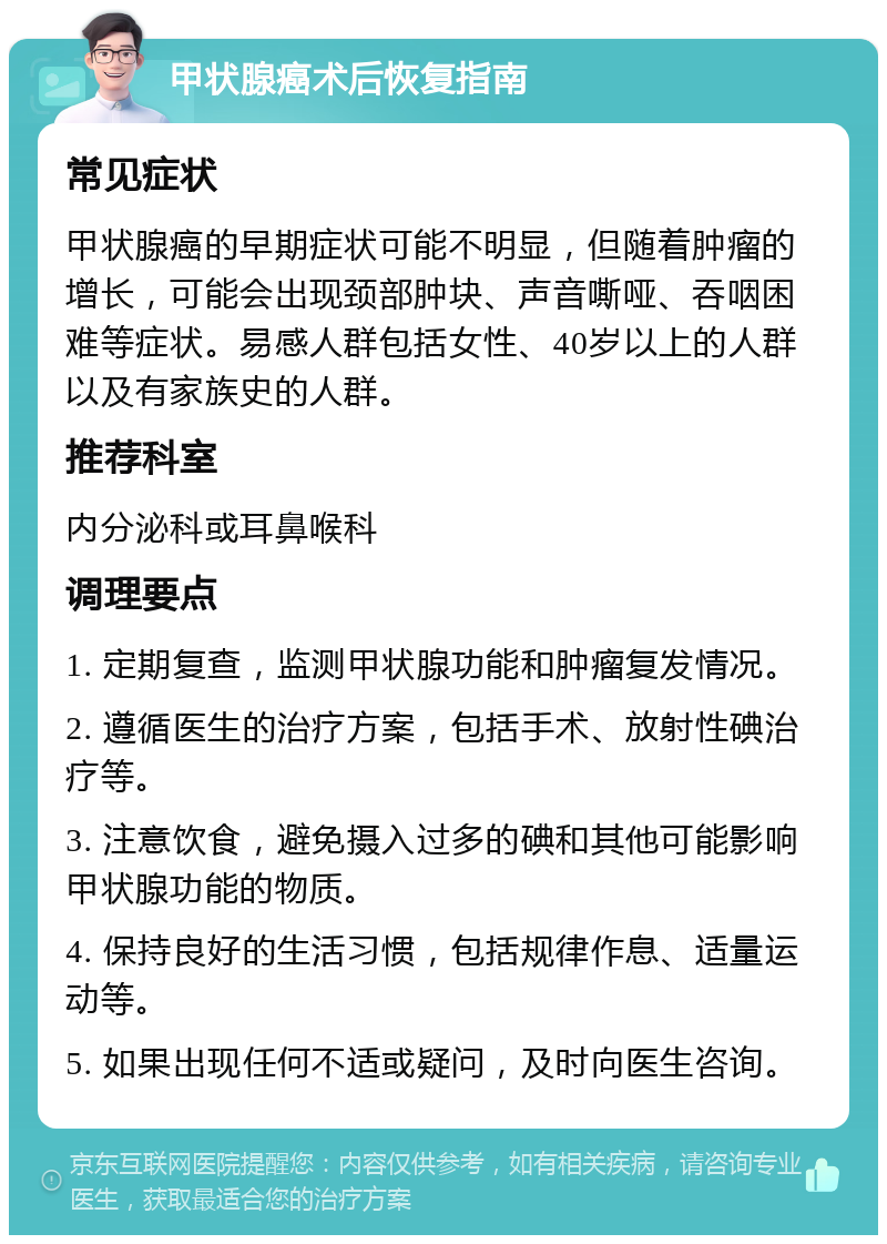 甲状腺癌术后恢复指南 常见症状 甲状腺癌的早期症状可能不明显，但随着肿瘤的增长，可能会出现颈部肿块、声音嘶哑、吞咽困难等症状。易感人群包括女性、40岁以上的人群以及有家族史的人群。 推荐科室 内分泌科或耳鼻喉科 调理要点 1. 定期复查，监测甲状腺功能和肿瘤复发情况。 2. 遵循医生的治疗方案，包括手术、放射性碘治疗等。 3. 注意饮食，避免摄入过多的碘和其他可能影响甲状腺功能的物质。 4. 保持良好的生活习惯，包括规律作息、适量运动等。 5. 如果出现任何不适或疑问，及时向医生咨询。