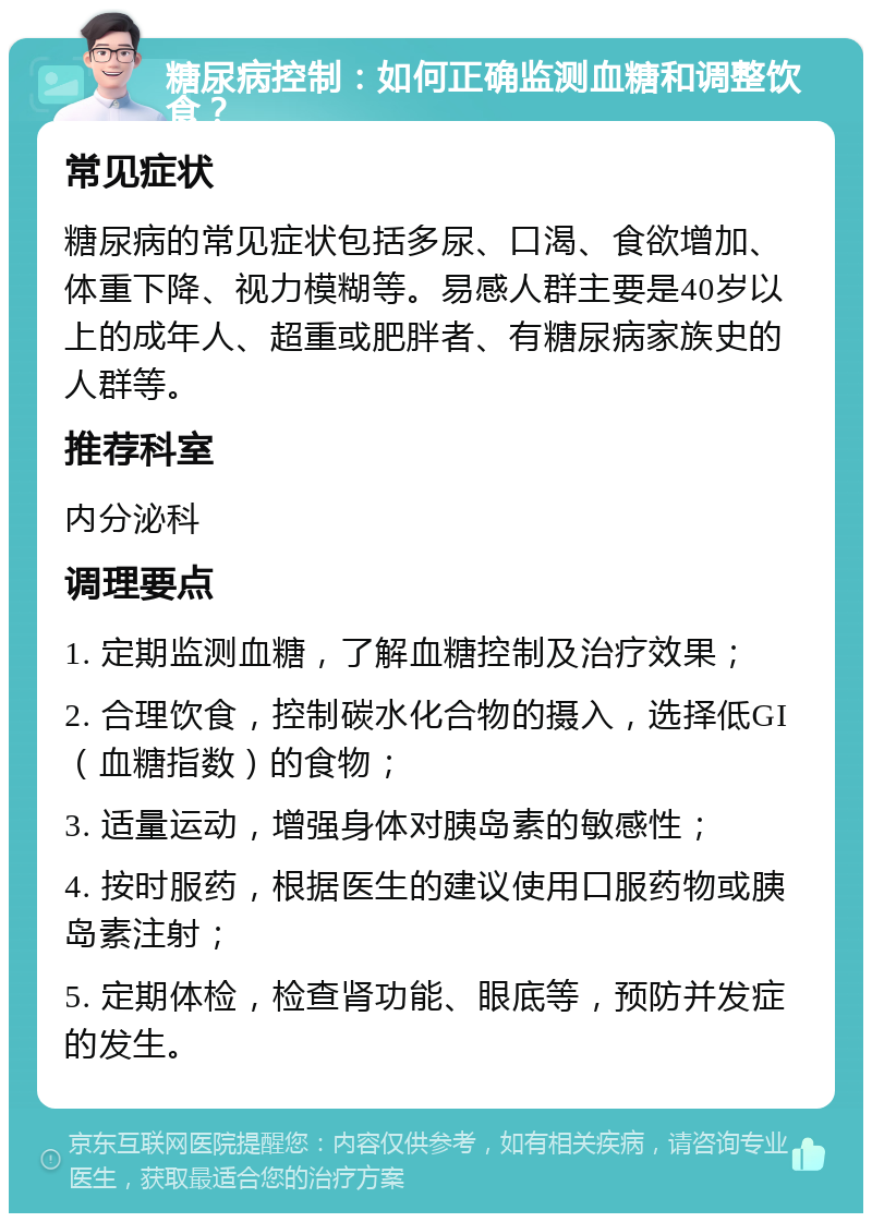 糖尿病控制：如何正确监测血糖和调整饮食？ 常见症状 糖尿病的常见症状包括多尿、口渴、食欲增加、体重下降、视力模糊等。易感人群主要是40岁以上的成年人、超重或肥胖者、有糖尿病家族史的人群等。 推荐科室 内分泌科 调理要点 1. 定期监测血糖，了解血糖控制及治疗效果； 2. 合理饮食，控制碳水化合物的摄入，选择低GI（血糖指数）的食物； 3. 适量运动，增强身体对胰岛素的敏感性； 4. 按时服药，根据医生的建议使用口服药物或胰岛素注射； 5. 定期体检，检查肾功能、眼底等，预防并发症的发生。