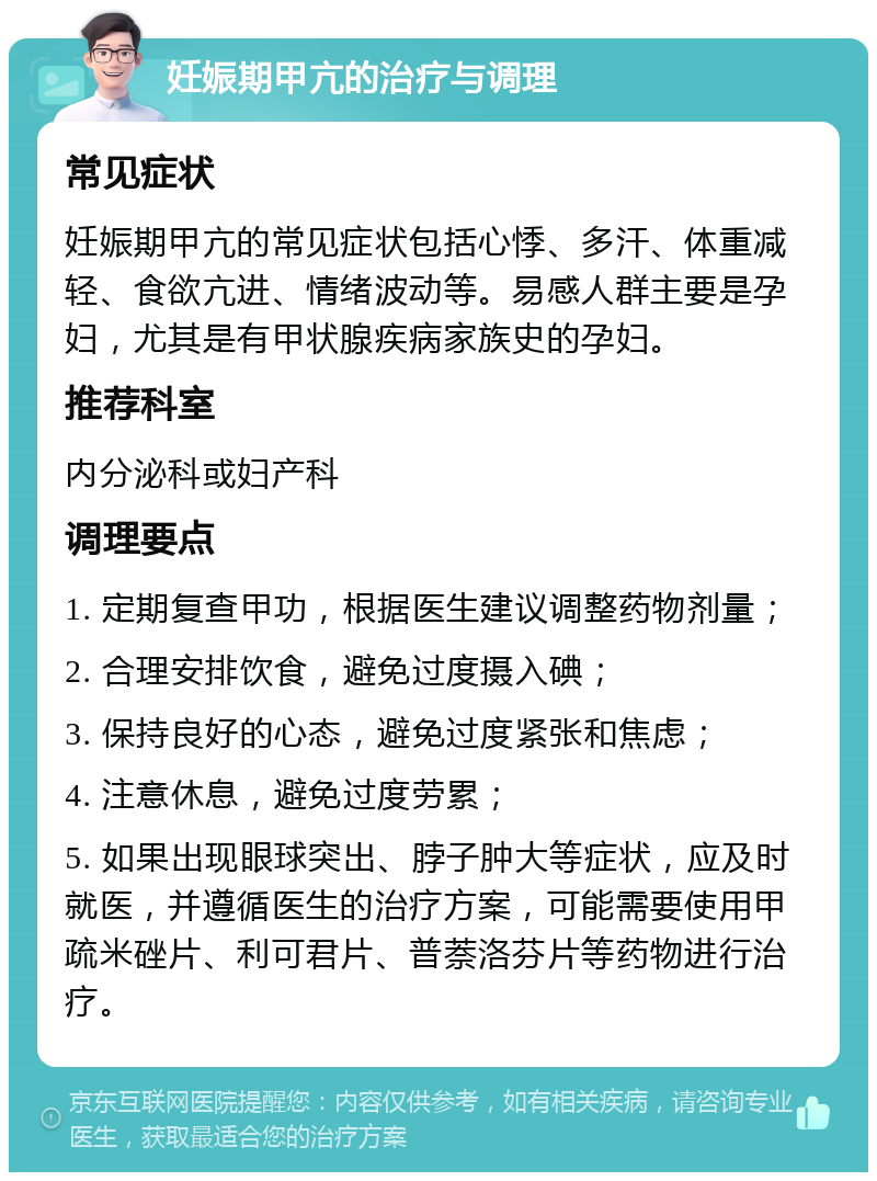 妊娠期甲亢的治疗与调理 常见症状 妊娠期甲亢的常见症状包括心悸、多汗、体重减轻、食欲亢进、情绪波动等。易感人群主要是孕妇，尤其是有甲状腺疾病家族史的孕妇。 推荐科室 内分泌科或妇产科 调理要点 1. 定期复查甲功，根据医生建议调整药物剂量； 2. 合理安排饮食，避免过度摄入碘； 3. 保持良好的心态，避免过度紧张和焦虑； 4. 注意休息，避免过度劳累； 5. 如果出现眼球突出、脖子肿大等症状，应及时就医，并遵循医生的治疗方案，可能需要使用甲疏米䂳片、利可君片、普萘洛芬片等药物进行治疗。