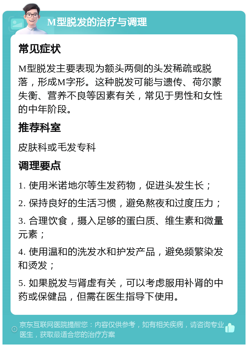 M型脱发的治疗与调理 常见症状 M型脱发主要表现为额头两侧的头发稀疏或脱落，形成M字形。这种脱发可能与遗传、荷尔蒙失衡、营养不良等因素有关，常见于男性和女性的中年阶段。 推荐科室 皮肤科或毛发专科 调理要点 1. 使用米诺地尔等生发药物，促进头发生长； 2. 保持良好的生活习惯，避免熬夜和过度压力； 3. 合理饮食，摄入足够的蛋白质、维生素和微量元素； 4. 使用温和的洗发水和护发产品，避免频繁染发和烫发； 5. 如果脱发与肾虚有关，可以考虑服用补肾的中药或保健品，但需在医生指导下使用。