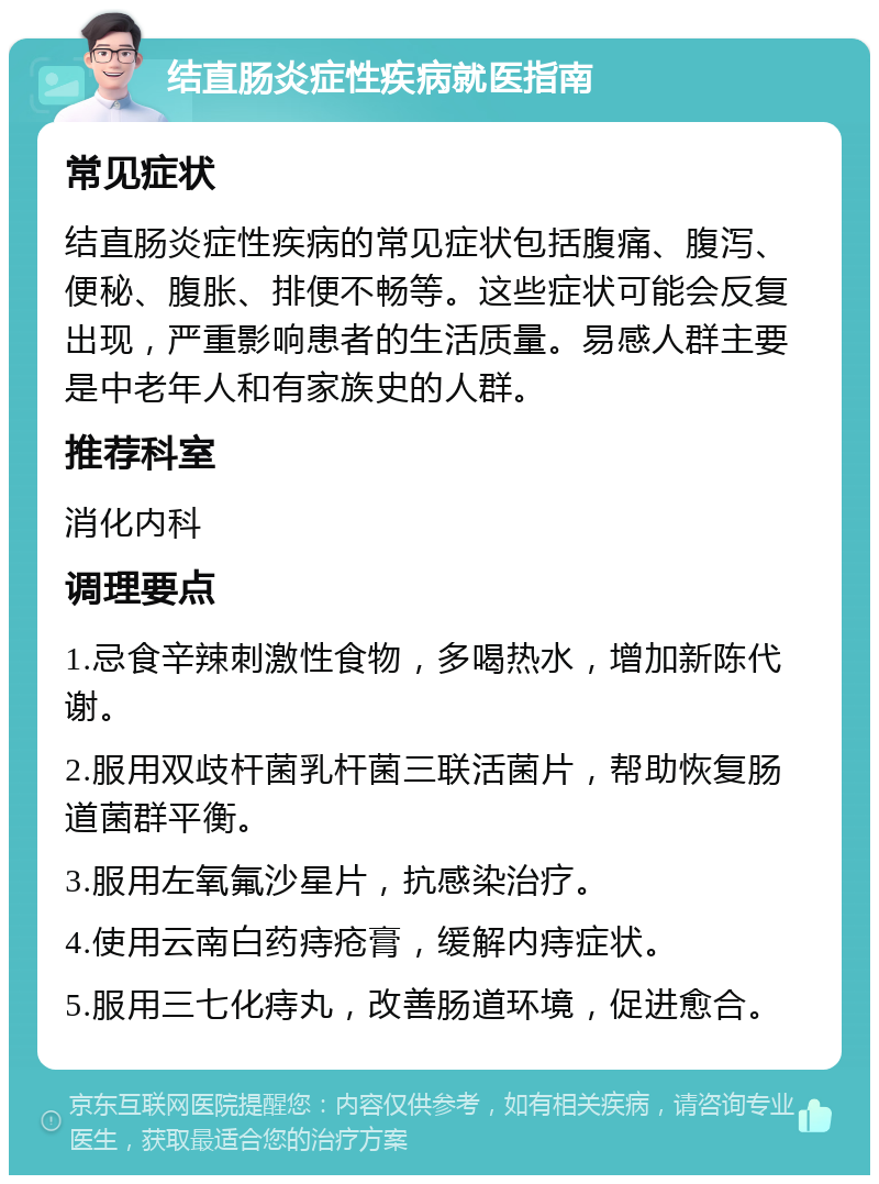 结直肠炎症性疾病就医指南 常见症状 结直肠炎症性疾病的常见症状包括腹痛、腹泻、便秘、腹胀、排便不畅等。这些症状可能会反复出现，严重影响患者的生活质量。易感人群主要是中老年人和有家族史的人群。 推荐科室 消化内科 调理要点 1.忌食辛辣刺激性食物，多喝热水，增加新陈代谢。 2.服用双歧杆菌乳杆菌三联活菌片，帮助恢复肠道菌群平衡。 3.服用左氧氟沙星片，抗感染治疗。 4.使用云南白药痔疮膏，缓解内痔症状。 5.服用三七化痔丸，改善肠道环境，促进愈合。