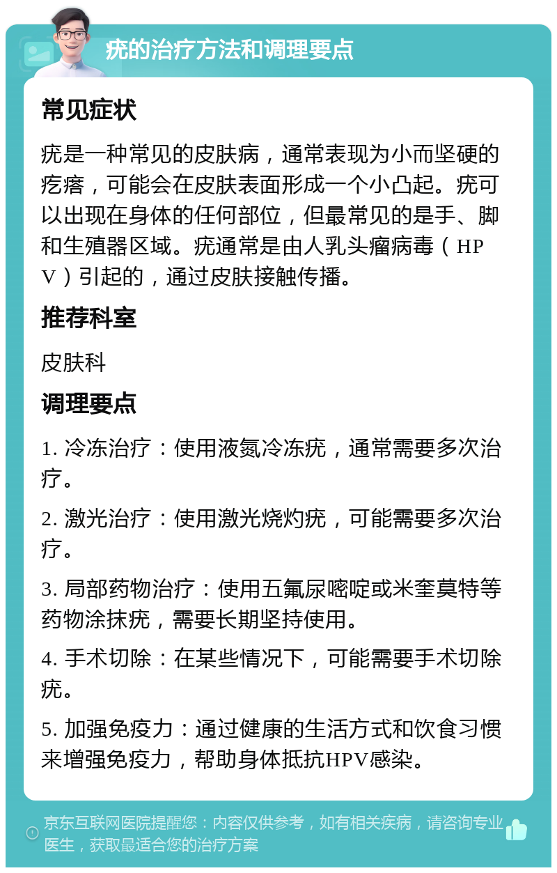 疣的治疗方法和调理要点 常见症状 疣是一种常见的皮肤病，通常表现为小而坚硬的疙瘩，可能会在皮肤表面形成一个小凸起。疣可以出现在身体的任何部位，但最常见的是手、脚和生殖器区域。疣通常是由人乳头瘤病毒（HPV）引起的，通过皮肤接触传播。 推荐科室 皮肤科 调理要点 1. 冷冻治疗：使用液氮冷冻疣，通常需要多次治疗。 2. 激光治疗：使用激光烧灼疣，可能需要多次治疗。 3. 局部药物治疗：使用五氟尿嘧啶或米奎莫特等药物涂抹疣，需要长期坚持使用。 4. 手术切除：在某些情况下，可能需要手术切除疣。 5. 加强免疫力：通过健康的生活方式和饮食习惯来增强免疫力，帮助身体抵抗HPV感染。