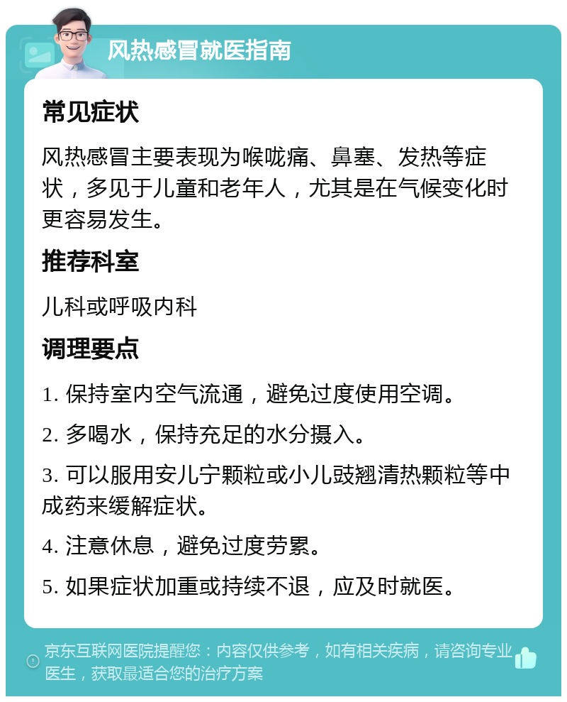 风热感冒就医指南 常见症状 风热感冒主要表现为喉咙痛、鼻塞、发热等症状，多见于儿童和老年人，尤其是在气候变化时更容易发生。 推荐科室 儿科或呼吸内科 调理要点 1. 保持室内空气流通，避免过度使用空调。 2. 多喝水，保持充足的水分摄入。 3. 可以服用安儿宁颗粒或小儿豉翘清热颗粒等中成药来缓解症状。 4. 注意休息，避免过度劳累。 5. 如果症状加重或持续不退，应及时就医。