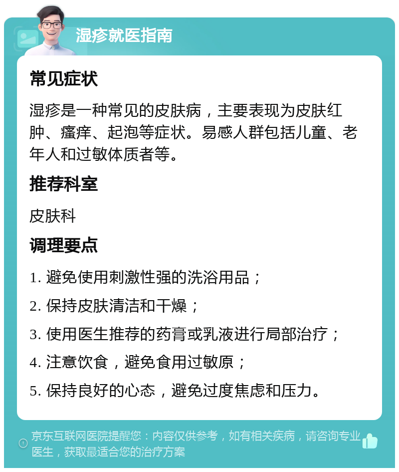 湿疹就医指南 常见症状 湿疹是一种常见的皮肤病，主要表现为皮肤红肿、瘙痒、起泡等症状。易感人群包括儿童、老年人和过敏体质者等。 推荐科室 皮肤科 调理要点 1. 避免使用刺激性强的洗浴用品； 2. 保持皮肤清洁和干燥； 3. 使用医生推荐的药膏或乳液进行局部治疗； 4. 注意饮食，避免食用过敏原； 5. 保持良好的心态，避免过度焦虑和压力。