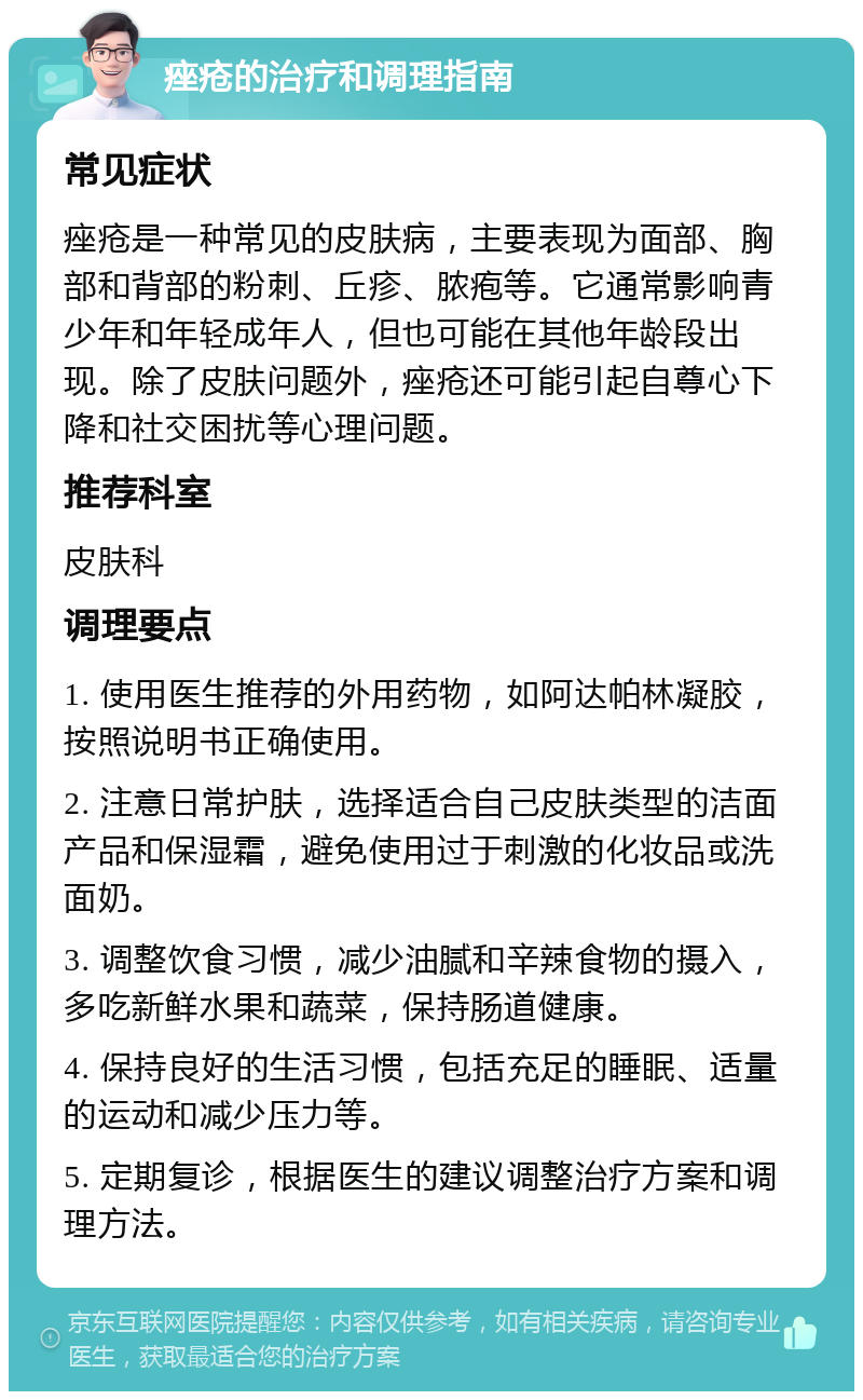 痤疮的治疗和调理指南 常见症状 痤疮是一种常见的皮肤病，主要表现为面部、胸部和背部的粉刺、丘疹、脓疱等。它通常影响青少年和年轻成年人，但也可能在其他年龄段出现。除了皮肤问题外，痤疮还可能引起自尊心下降和社交困扰等心理问题。 推荐科室 皮肤科 调理要点 1. 使用医生推荐的外用药物，如阿达帕林凝胶，按照说明书正确使用。 2. 注意日常护肤，选择适合自己皮肤类型的洁面产品和保湿霜，避免使用过于刺激的化妆品或洗面奶。 3. 调整饮食习惯，减少油腻和辛辣食物的摄入，多吃新鲜水果和蔬菜，保持肠道健康。 4. 保持良好的生活习惯，包括充足的睡眠、适量的运动和减少压力等。 5. 定期复诊，根据医生的建议调整治疗方案和调理方法。