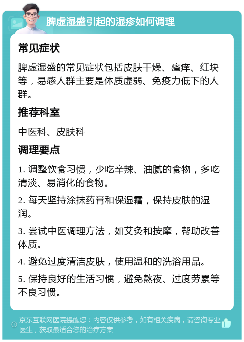 脾虚湿盛引起的湿疹如何调理 常见症状 脾虚湿盛的常见症状包括皮肤干燥、瘙痒、红块等，易感人群主要是体质虚弱、免疫力低下的人群。 推荐科室 中医科、皮肤科 调理要点 1. 调整饮食习惯，少吃辛辣、油腻的食物，多吃清淡、易消化的食物。 2. 每天坚持涂抹药膏和保湿霜，保持皮肤的湿润。 3. 尝试中医调理方法，如艾灸和按摩，帮助改善体质。 4. 避免过度清洁皮肤，使用温和的洗浴用品。 5. 保持良好的生活习惯，避免熬夜、过度劳累等不良习惯。