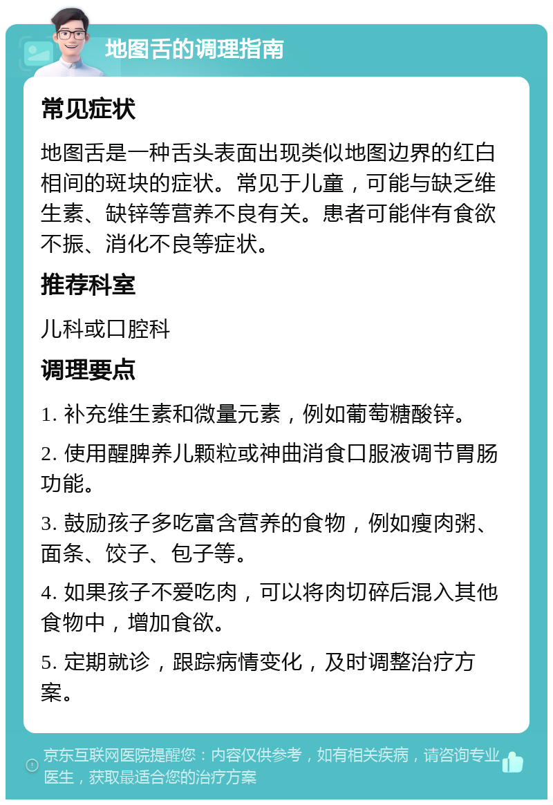 地图舌的调理指南 常见症状 地图舌是一种舌头表面出现类似地图边界的红白相间的斑块的症状。常见于儿童，可能与缺乏维生素、缺锌等营养不良有关。患者可能伴有食欲不振、消化不良等症状。 推荐科室 儿科或口腔科 调理要点 1. 补充维生素和微量元素，例如葡萄糖酸锌。 2. 使用醒脾养儿颗粒或神曲消食口服液调节胃肠功能。 3. 鼓励孩子多吃富含营养的食物，例如瘦肉粥、面条、饺子、包子等。 4. 如果孩子不爱吃肉，可以将肉切碎后混入其他食物中，增加食欲。 5. 定期就诊，跟踪病情变化，及时调整治疗方案。