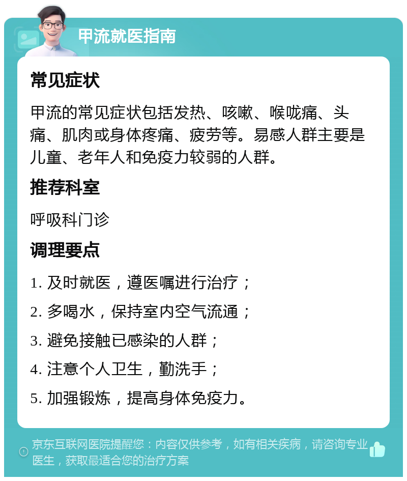 甲流就医指南 常见症状 甲流的常见症状包括发热、咳嗽、喉咙痛、头痛、肌肉或身体疼痛、疲劳等。易感人群主要是儿童、老年人和免疫力较弱的人群。 推荐科室 呼吸科门诊 调理要点 1. 及时就医，遵医嘱进行治疗； 2. 多喝水，保持室内空气流通； 3. 避免接触已感染的人群； 4. 注意个人卫生，勤洗手； 5. 加强锻炼，提高身体免疫力。