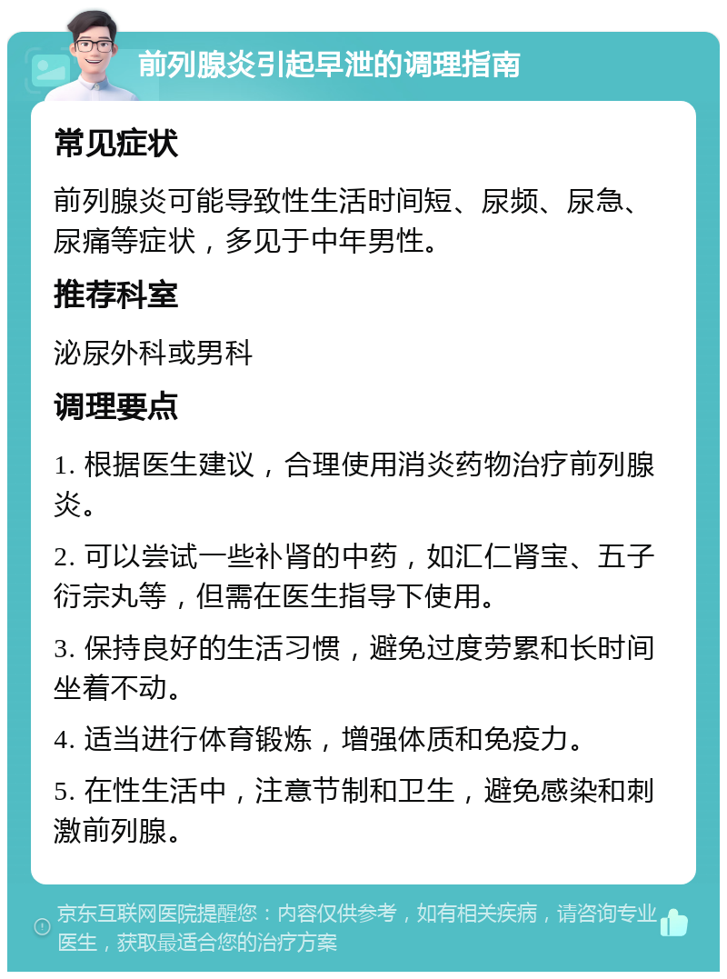 前列腺炎引起早泄的调理指南 常见症状 前列腺炎可能导致性生活时间短、尿频、尿急、尿痛等症状，多见于中年男性。 推荐科室 泌尿外科或男科 调理要点 1. 根据医生建议，合理使用消炎药物治疗前列腺炎。 2. 可以尝试一些补肾的中药，如汇仁肾宝、五子衍宗丸等，但需在医生指导下使用。 3. 保持良好的生活习惯，避免过度劳累和长时间坐着不动。 4. 适当进行体育锻炼，增强体质和免疫力。 5. 在性生活中，注意节制和卫生，避免感染和刺激前列腺。