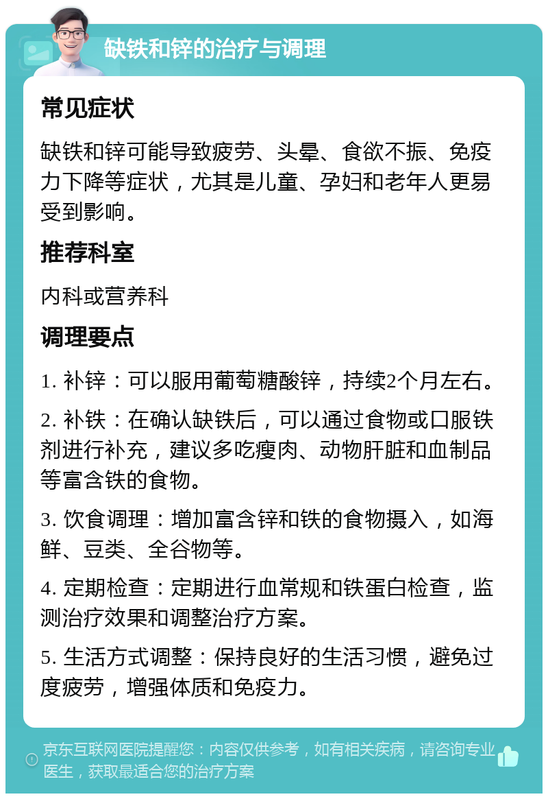 缺铁和锌的治疗与调理 常见症状 缺铁和锌可能导致疲劳、头晕、食欲不振、免疫力下降等症状，尤其是儿童、孕妇和老年人更易受到影响。 推荐科室 内科或营养科 调理要点 1. 补锌：可以服用葡萄糖酸锌，持续2个月左右。 2. 补铁：在确认缺铁后，可以通过食物或口服铁剂进行补充，建议多吃瘦肉、动物肝脏和血制品等富含铁的食物。 3. 饮食调理：增加富含锌和铁的食物摄入，如海鲜、豆类、全谷物等。 4. 定期检查：定期进行血常规和铁蛋白检查，监测治疗效果和调整治疗方案。 5. 生活方式调整：保持良好的生活习惯，避免过度疲劳，增强体质和免疫力。