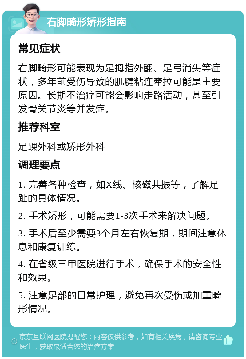 右脚畸形矫形指南 常见症状 右脚畸形可能表现为足拇指外翻、足弓消失等症状，多年前受伤导致的肌腱粘连牵拉可能是主要原因。长期不治疗可能会影响走路活动，甚至引发骨关节炎等并发症。 推荐科室 足踝外科或矫形外科 调理要点 1. 完善各种检查，如X线、核磁共振等，了解足趾的具体情况。 2. 手术矫形，可能需要1-3次手术来解决问题。 3. 手术后至少需要3个月左右恢复期，期间注意休息和康复训练。 4. 在省级三甲医院进行手术，确保手术的安全性和效果。 5. 注意足部的日常护理，避免再次受伤或加重畸形情况。