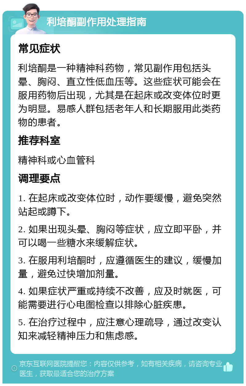 利培酮副作用处理指南 常见症状 利培酮是一种精神科药物，常见副作用包括头晕、胸闷、直立性低血压等。这些症状可能会在服用药物后出现，尤其是在起床或改变体位时更为明显。易感人群包括老年人和长期服用此类药物的患者。 推荐科室 精神科或心血管科 调理要点 1. 在起床或改变体位时，动作要缓慢，避免突然站起或蹲下。 2. 如果出现头晕、胸闷等症状，应立即平卧，并可以喝一些糖水来缓解症状。 3. 在服用利培酮时，应遵循医生的建议，缓慢加量，避免过快增加剂量。 4. 如果症状严重或持续不改善，应及时就医，可能需要进行心电图检查以排除心脏疾患。 5. 在治疗过程中，应注意心理疏导，通过改变认知来减轻精神压力和焦虑感。