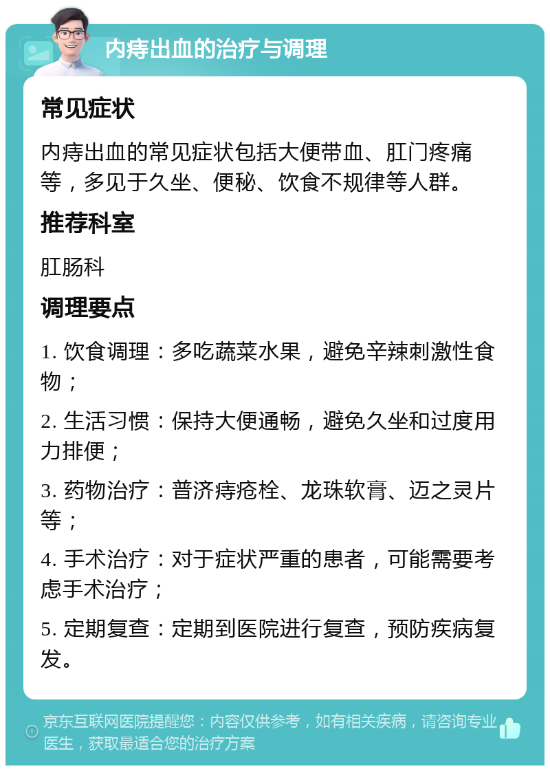 内痔出血的治疗与调理 常见症状 内痔出血的常见症状包括大便带血、肛门疼痛等，多见于久坐、便秘、饮食不规律等人群。 推荐科室 肛肠科 调理要点 1. 饮食调理：多吃蔬菜水果，避免辛辣刺激性食物； 2. 生活习惯：保持大便通畅，避免久坐和过度用力排便； 3. 药物治疗：普济痔疮栓、龙珠软膏、迈之灵片等； 4. 手术治疗：对于症状严重的患者，可能需要考虑手术治疗； 5. 定期复查：定期到医院进行复查，预防疾病复发。