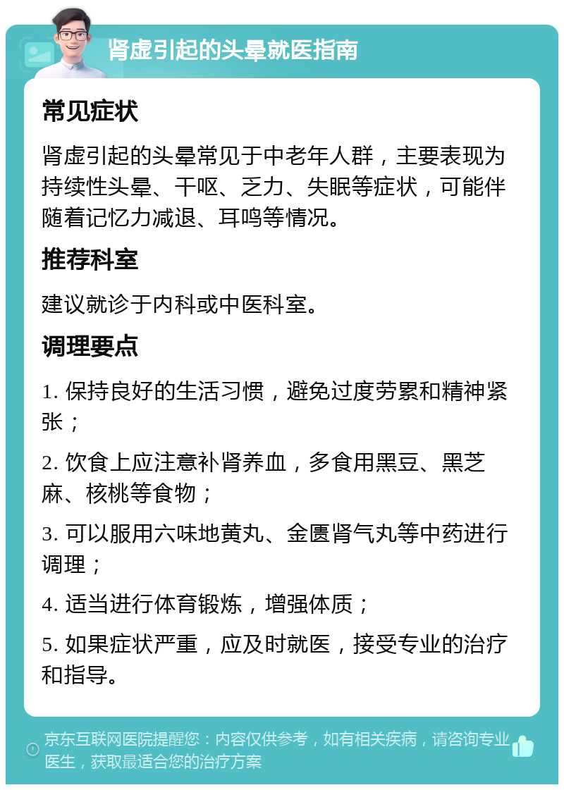 肾虚引起的头晕就医指南 常见症状 肾虚引起的头晕常见于中老年人群，主要表现为持续性头晕、干呕、乏力、失眠等症状，可能伴随着记忆力减退、耳鸣等情况。 推荐科室 建议就诊于内科或中医科室。 调理要点 1. 保持良好的生活习惯，避免过度劳累和精神紧张； 2. 饮食上应注意补肾养血，多食用黑豆、黑芝麻、核桃等食物； 3. 可以服用六味地黄丸、金匮肾气丸等中药进行调理； 4. 适当进行体育锻炼，增强体质； 5. 如果症状严重，应及时就医，接受专业的治疗和指导。