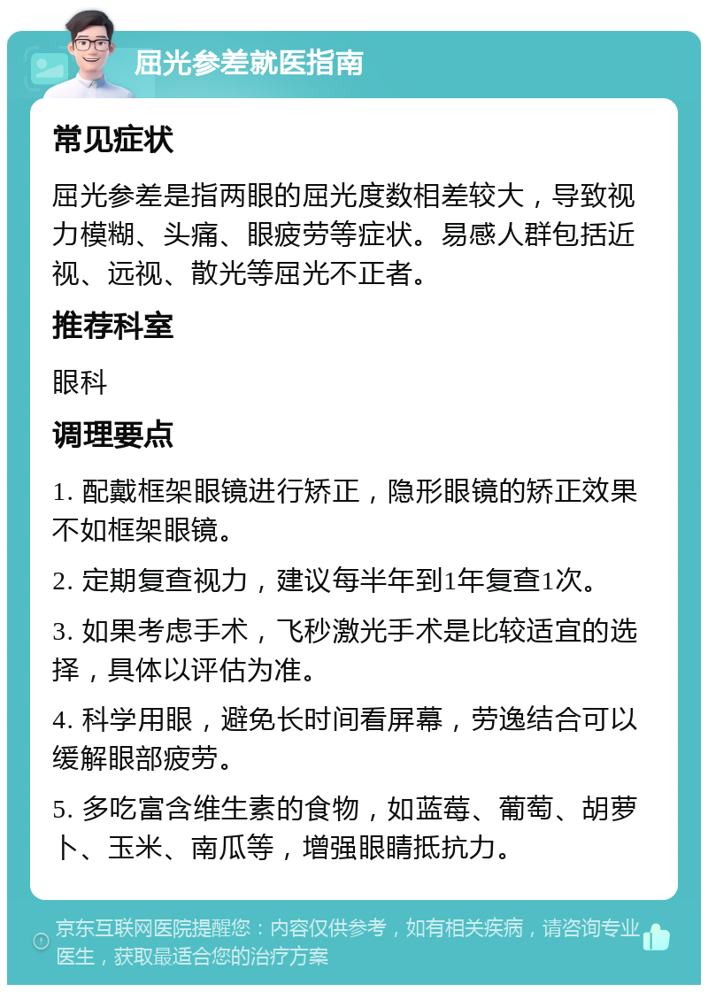 屈光参差就医指南 常见症状 屈光参差是指两眼的屈光度数相差较大，导致视力模糊、头痛、眼疲劳等症状。易感人群包括近视、远视、散光等屈光不正者。 推荐科室 眼科 调理要点 1. 配戴框架眼镜进行矫正，隐形眼镜的矫正效果不如框架眼镜。 2. 定期复查视力，建议每半年到1年复查1次。 3. 如果考虑手术，飞秒激光手术是比较适宜的选择，具体以评估为准。 4. 科学用眼，避免长时间看屏幕，劳逸结合可以缓解眼部疲劳。 5. 多吃富含维生素的食物，如蓝莓、葡萄、胡萝卜、玉米、南瓜等，增强眼睛抵抗力。