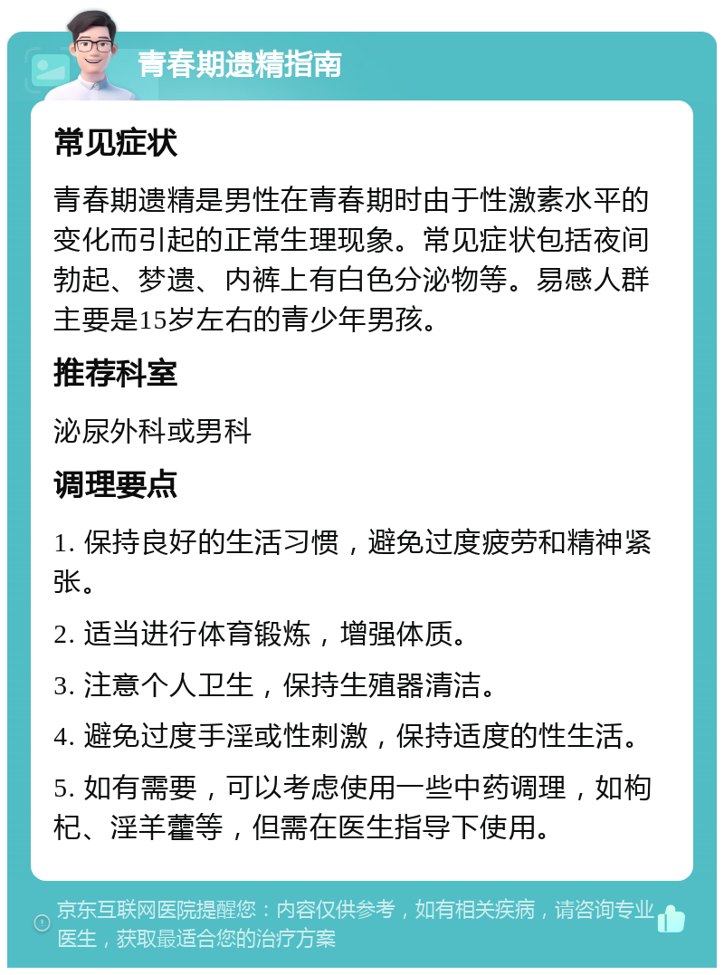 青春期遗精指南 常见症状 青春期遗精是男性在青春期时由于性激素水平的变化而引起的正常生理现象。常见症状包括夜间勃起、梦遗、内裤上有白色分泌物等。易感人群主要是15岁左右的青少年男孩。 推荐科室 泌尿外科或男科 调理要点 1. 保持良好的生活习惯，避免过度疲劳和精神紧张。 2. 适当进行体育锻炼，增强体质。 3. 注意个人卫生，保持生殖器清洁。 4. 避免过度手淫或性刺激，保持适度的性生活。 5. 如有需要，可以考虑使用一些中药调理，如枸杞、淫羊藿等，但需在医生指导下使用。