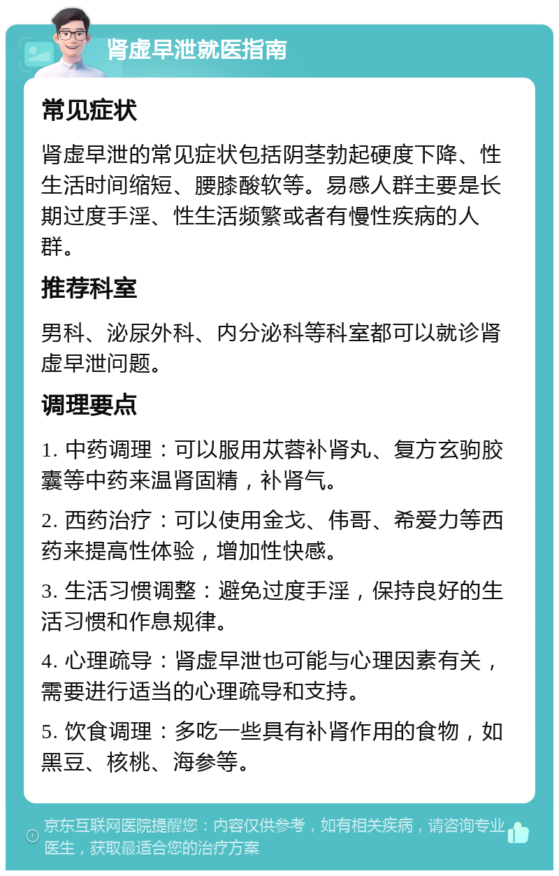 肾虚早泄就医指南 常见症状 肾虚早泄的常见症状包括阴茎勃起硬度下降、性生活时间缩短、腰膝酸软等。易感人群主要是长期过度手淫、性生活频繁或者有慢性疾病的人群。 推荐科室 男科、泌尿外科、内分泌科等科室都可以就诊肾虚早泄问题。 调理要点 1. 中药调理：可以服用苁蓉补肾丸、复方玄驹胶囊等中药来温肾固精，补肾气。 2. 西药治疗：可以使用金戈、伟哥、希爱力等西药来提高性体验，增加性快感。 3. 生活习惯调整：避免过度手淫，保持良好的生活习惯和作息规律。 4. 心理疏导：肾虚早泄也可能与心理因素有关，需要进行适当的心理疏导和支持。 5. 饮食调理：多吃一些具有补肾作用的食物，如黑豆、核桃、海参等。