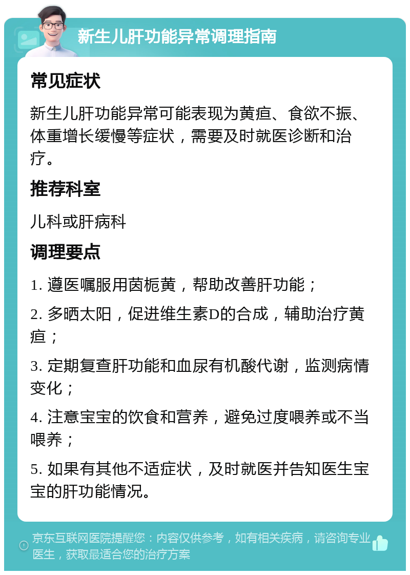 新生儿肝功能异常调理指南 常见症状 新生儿肝功能异常可能表现为黄疸、食欲不振、体重增长缓慢等症状，需要及时就医诊断和治疗。 推荐科室 儿科或肝病科 调理要点 1. 遵医嘱服用茵栀黄，帮助改善肝功能； 2. 多晒太阳，促进维生素D的合成，辅助治疗黄疸； 3. 定期复查肝功能和血尿有机酸代谢，监测病情变化； 4. 注意宝宝的饮食和营养，避免过度喂养或不当喂养； 5. 如果有其他不适症状，及时就医并告知医生宝宝的肝功能情况。