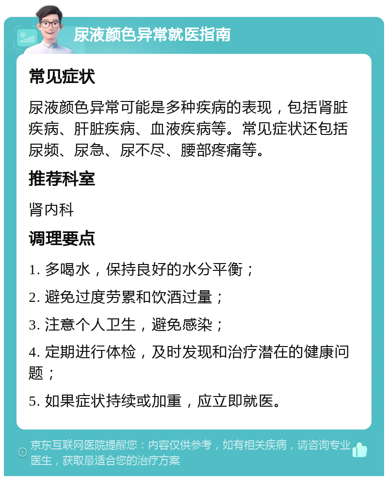 尿液颜色异常就医指南 常见症状 尿液颜色异常可能是多种疾病的表现，包括肾脏疾病、肝脏疾病、血液疾病等。常见症状还包括尿频、尿急、尿不尽、腰部疼痛等。 推荐科室 肾内科 调理要点 1. 多喝水，保持良好的水分平衡； 2. 避免过度劳累和饮酒过量； 3. 注意个人卫生，避免感染； 4. 定期进行体检，及时发现和治疗潜在的健康问题； 5. 如果症状持续或加重，应立即就医。