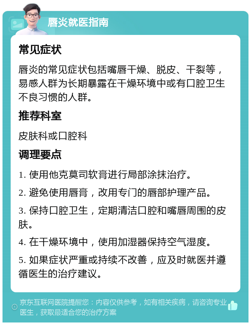 唇炎就医指南 常见症状 唇炎的常见症状包括嘴唇干燥、脱皮、干裂等，易感人群为长期暴露在干燥环境中或有口腔卫生不良习惯的人群。 推荐科室 皮肤科或口腔科 调理要点 1. 使用他克莫司软膏进行局部涂抹治疗。 2. 避免使用唇膏，改用专门的唇部护理产品。 3. 保持口腔卫生，定期清洁口腔和嘴唇周围的皮肤。 4. 在干燥环境中，使用加湿器保持空气湿度。 5. 如果症状严重或持续不改善，应及时就医并遵循医生的治疗建议。