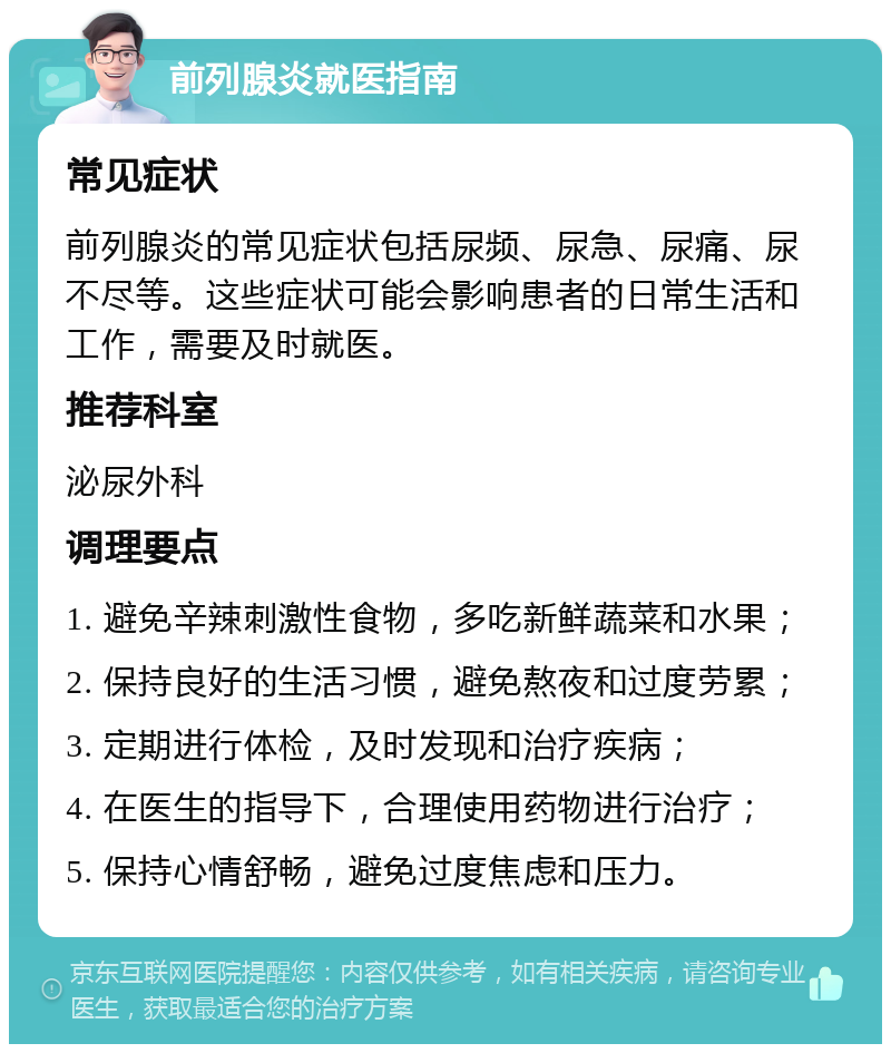 前列腺炎就医指南 常见症状 前列腺炎的常见症状包括尿频、尿急、尿痛、尿不尽等。这些症状可能会影响患者的日常生活和工作，需要及时就医。 推荐科室 泌尿外科 调理要点 1. 避免辛辣刺激性食物，多吃新鲜蔬菜和水果； 2. 保持良好的生活习惯，避免熬夜和过度劳累； 3. 定期进行体检，及时发现和治疗疾病； 4. 在医生的指导下，合理使用药物进行治疗； 5. 保持心情舒畅，避免过度焦虑和压力。