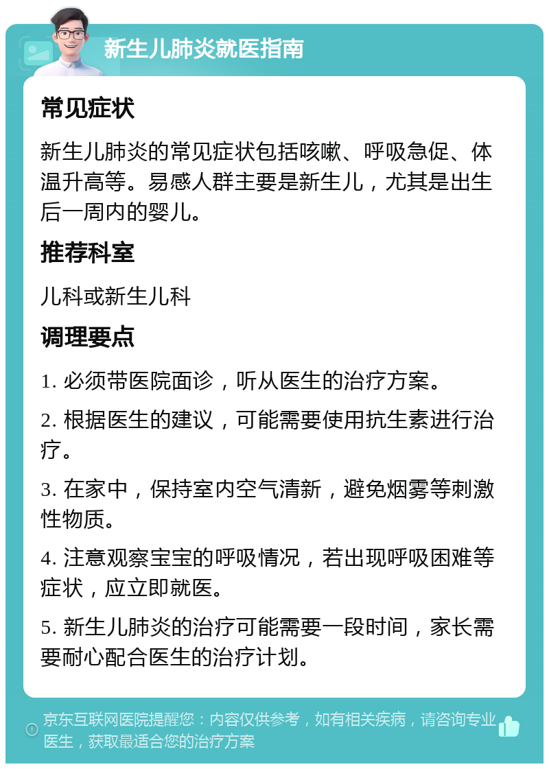 新生儿肺炎就医指南 常见症状 新生儿肺炎的常见症状包括咳嗽、呼吸急促、体温升高等。易感人群主要是新生儿，尤其是出生后一周内的婴儿。 推荐科室 儿科或新生儿科 调理要点 1. 必须带医院面诊，听从医生的治疗方案。 2. 根据医生的建议，可能需要使用抗生素进行治疗。 3. 在家中，保持室内空气清新，避免烟雾等刺激性物质。 4. 注意观察宝宝的呼吸情况，若出现呼吸困难等症状，应立即就医。 5. 新生儿肺炎的治疗可能需要一段时间，家长需要耐心配合医生的治疗计划。