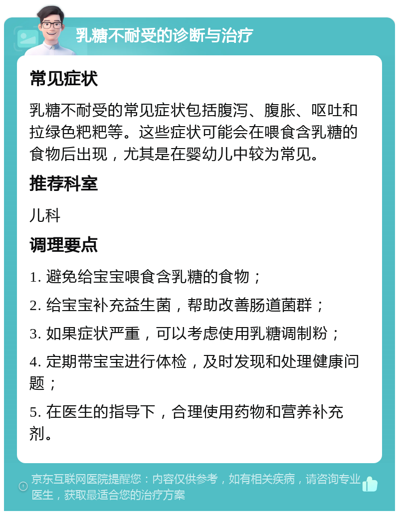 乳糖不耐受的诊断与治疗 常见症状 乳糖不耐受的常见症状包括腹泻、腹胀、呕吐和拉绿色粑粑等。这些症状可能会在喂食含乳糖的食物后出现，尤其是在婴幼儿中较为常见。 推荐科室 儿科 调理要点 1. 避免给宝宝喂食含乳糖的食物； 2. 给宝宝补充益生菌，帮助改善肠道菌群； 3. 如果症状严重，可以考虑使用乳糖调制粉； 4. 定期带宝宝进行体检，及时发现和处理健康问题； 5. 在医生的指导下，合理使用药物和营养补充剂。