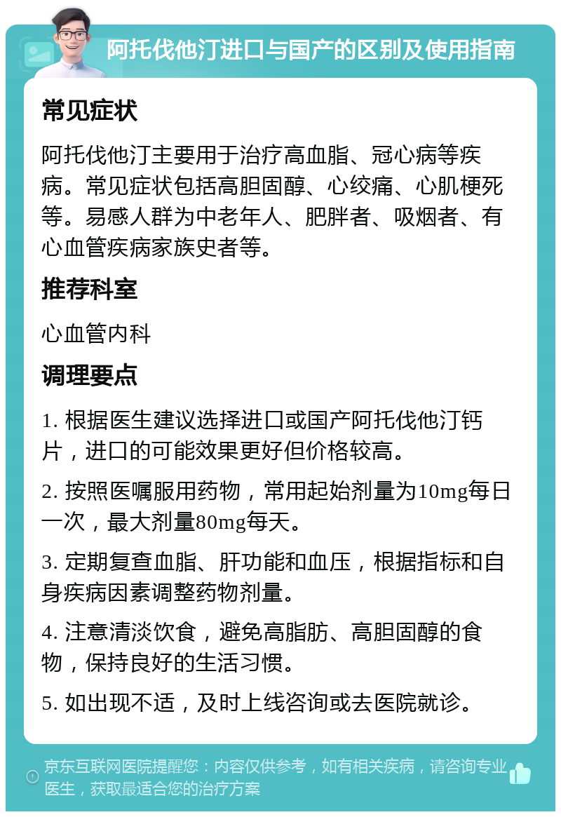 阿托伐他汀进口与国产的区别及使用指南 常见症状 阿托伐他汀主要用于治疗高血脂、冠心病等疾病。常见症状包括高胆固醇、心绞痛、心肌梗死等。易感人群为中老年人、肥胖者、吸烟者、有心血管疾病家族史者等。 推荐科室 心血管内科 调理要点 1. 根据医生建议选择进口或国产阿托伐他汀钙片，进口的可能效果更好但价格较高。 2. 按照医嘱服用药物，常用起始剂量为10mg每日一次，最大剂量80mg每天。 3. 定期复查血脂、肝功能和血压，根据指标和自身疾病因素调整药物剂量。 4. 注意清淡饮食，避免高脂肪、高胆固醇的食物，保持良好的生活习惯。 5. 如出现不适，及时上线咨询或去医院就诊。