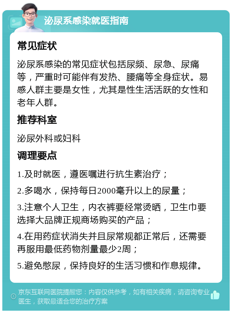 泌尿系感染就医指南 常见症状 泌尿系感染的常见症状包括尿频、尿急、尿痛等，严重时可能伴有发热、腰痛等全身症状。易感人群主要是女性，尤其是性生活活跃的女性和老年人群。 推荐科室 泌尿外科或妇科 调理要点 1.及时就医，遵医嘱进行抗生素治疗； 2.多喝水，保持每日2000毫升以上的尿量； 3.注意个人卫生，内衣裤要经常烫晒，卫生巾要选择大品牌正规商场购买的产品； 4.在用药症状消失并且尿常规都正常后，还需要再服用最低药物剂量最少2周； 5.避免憋尿，保持良好的生活习惯和作息规律。