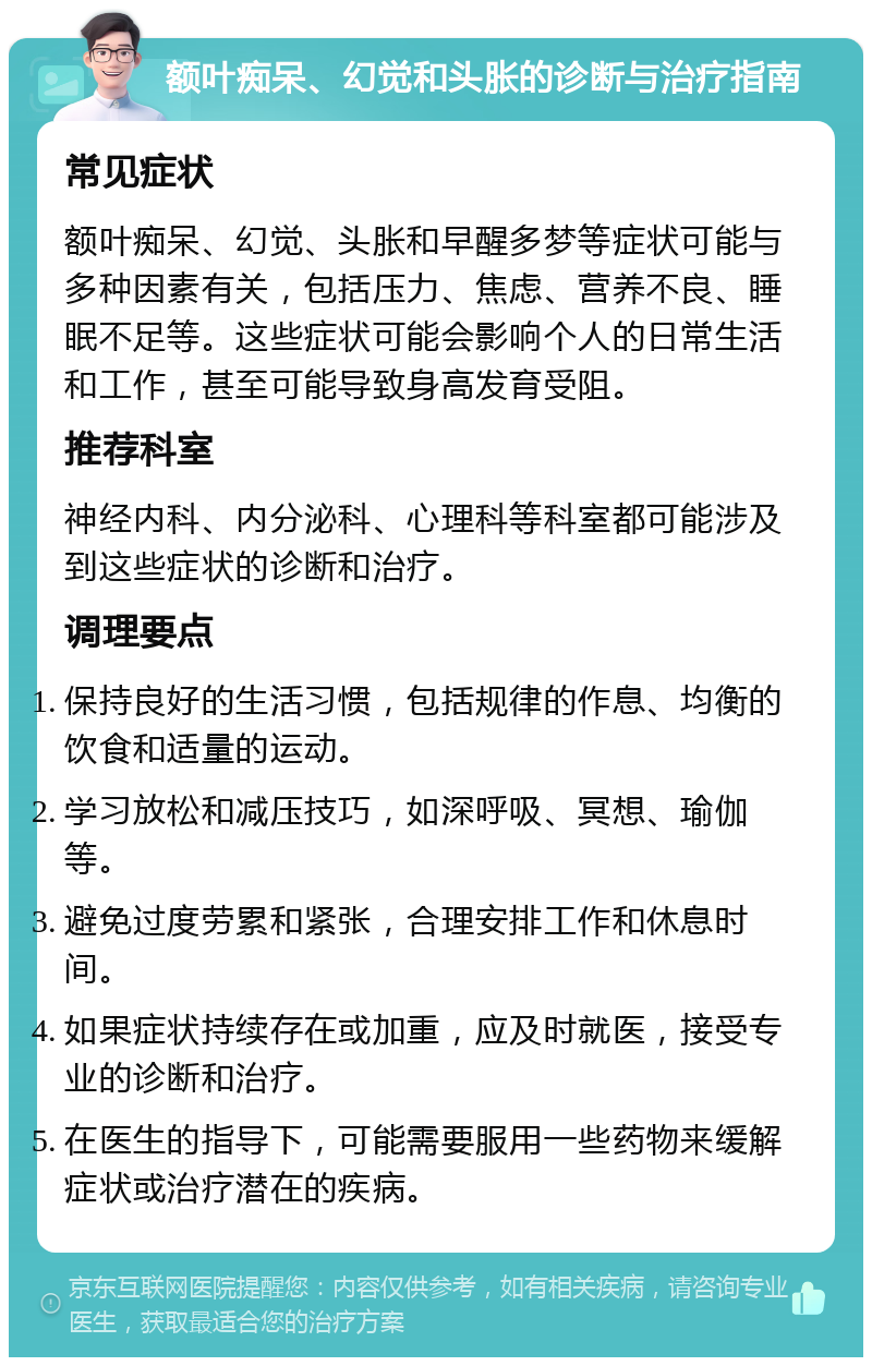 额叶痴呆、幻觉和头胀的诊断与治疗指南 常见症状 额叶痴呆、幻觉、头胀和早醒多梦等症状可能与多种因素有关，包括压力、焦虑、营养不良、睡眠不足等。这些症状可能会影响个人的日常生活和工作，甚至可能导致身高发育受阻。 推荐科室 神经内科、内分泌科、心理科等科室都可能涉及到这些症状的诊断和治疗。 调理要点 保持良好的生活习惯，包括规律的作息、均衡的饮食和适量的运动。 学习放松和减压技巧，如深呼吸、冥想、瑜伽等。 避免过度劳累和紧张，合理安排工作和休息时间。 如果症状持续存在或加重，应及时就医，接受专业的诊断和治疗。 在医生的指导下，可能需要服用一些药物来缓解症状或治疗潜在的疾病。