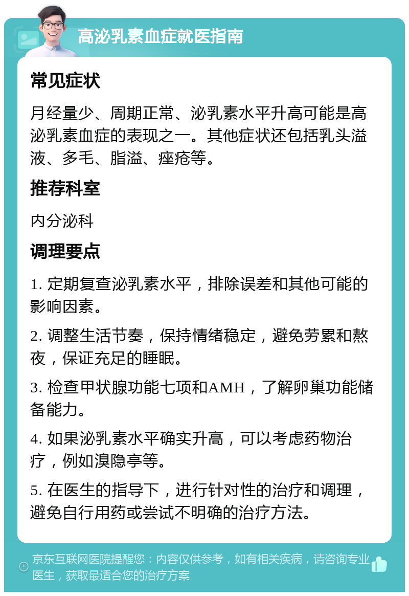 高泌乳素血症就医指南 常见症状 月经量少、周期正常、泌乳素水平升高可能是高泌乳素血症的表现之一。其他症状还包括乳头溢液、多毛、脂溢、痤疮等。 推荐科室 内分泌科 调理要点 1. 定期复查泌乳素水平，排除误差和其他可能的影响因素。 2. 调整生活节奏，保持情绪稳定，避免劳累和熬夜，保证充足的睡眠。 3. 检查甲状腺功能七项和AMH，了解卵巢功能储备能力。 4. 如果泌乳素水平确实升高，可以考虑药物治疗，例如溴隐亭等。 5. 在医生的指导下，进行针对性的治疗和调理，避免自行用药或尝试不明确的治疗方法。