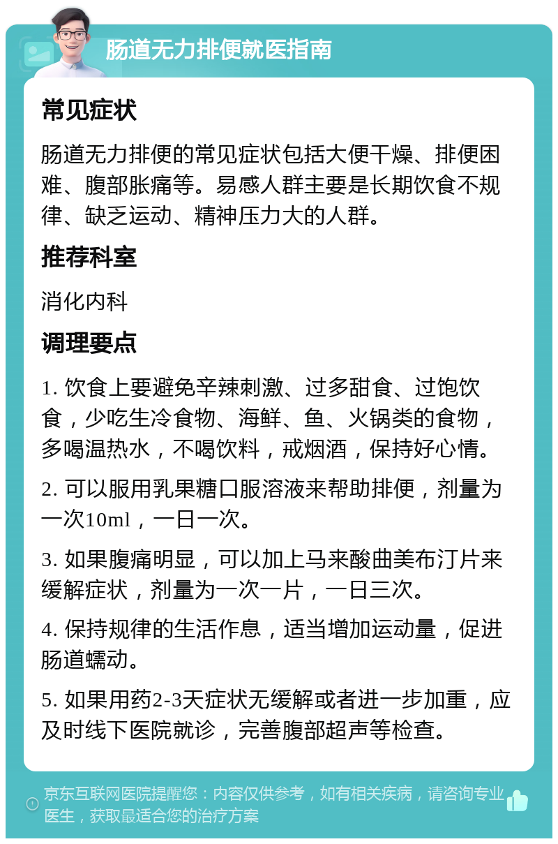 肠道无力排便就医指南 常见症状 肠道无力排便的常见症状包括大便干燥、排便困难、腹部胀痛等。易感人群主要是长期饮食不规律、缺乏运动、精神压力大的人群。 推荐科室 消化内科 调理要点 1. 饮食上要避免辛辣刺激、过多甜食、过饱饮食，少吃生冷食物、海鲜、鱼、火锅类的食物，多喝温热水，不喝饮料，戒烟酒，保持好心情。 2. 可以服用乳果糖口服溶液来帮助排便，剂量为一次10ml，一日一次。 3. 如果腹痛明显，可以加上马来酸曲美布汀片来缓解症状，剂量为一次一片，一日三次。 4. 保持规律的生活作息，适当增加运动量，促进肠道蠕动。 5. 如果用药2-3天症状无缓解或者进一步加重，应及时线下医院就诊，完善腹部超声等检查。