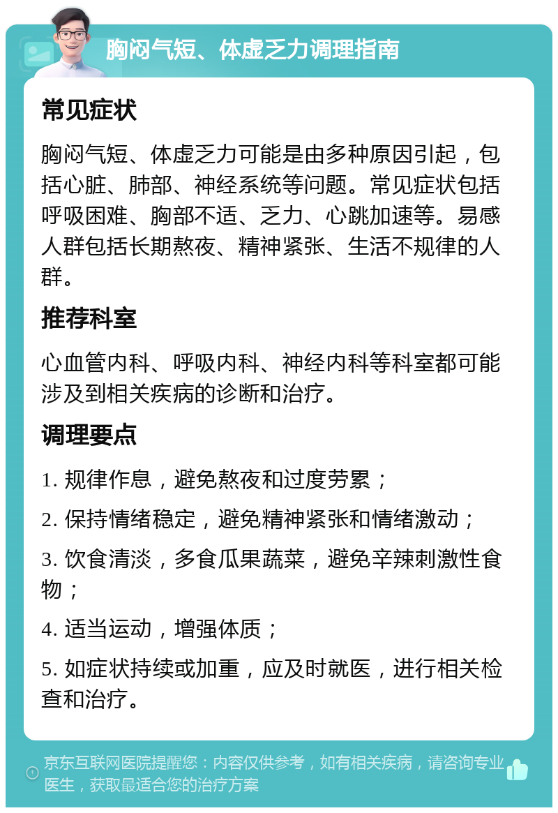 胸闷气短、体虚乏力调理指南 常见症状 胸闷气短、体虚乏力可能是由多种原因引起，包括心脏、肺部、神经系统等问题。常见症状包括呼吸困难、胸部不适、乏力、心跳加速等。易感人群包括长期熬夜、精神紧张、生活不规律的人群。 推荐科室 心血管内科、呼吸内科、神经内科等科室都可能涉及到相关疾病的诊断和治疗。 调理要点 1. 规律作息，避免熬夜和过度劳累； 2. 保持情绪稳定，避免精神紧张和情绪激动； 3. 饮食清淡，多食瓜果蔬菜，避免辛辣刺激性食物； 4. 适当运动，增强体质； 5. 如症状持续或加重，应及时就医，进行相关检查和治疗。