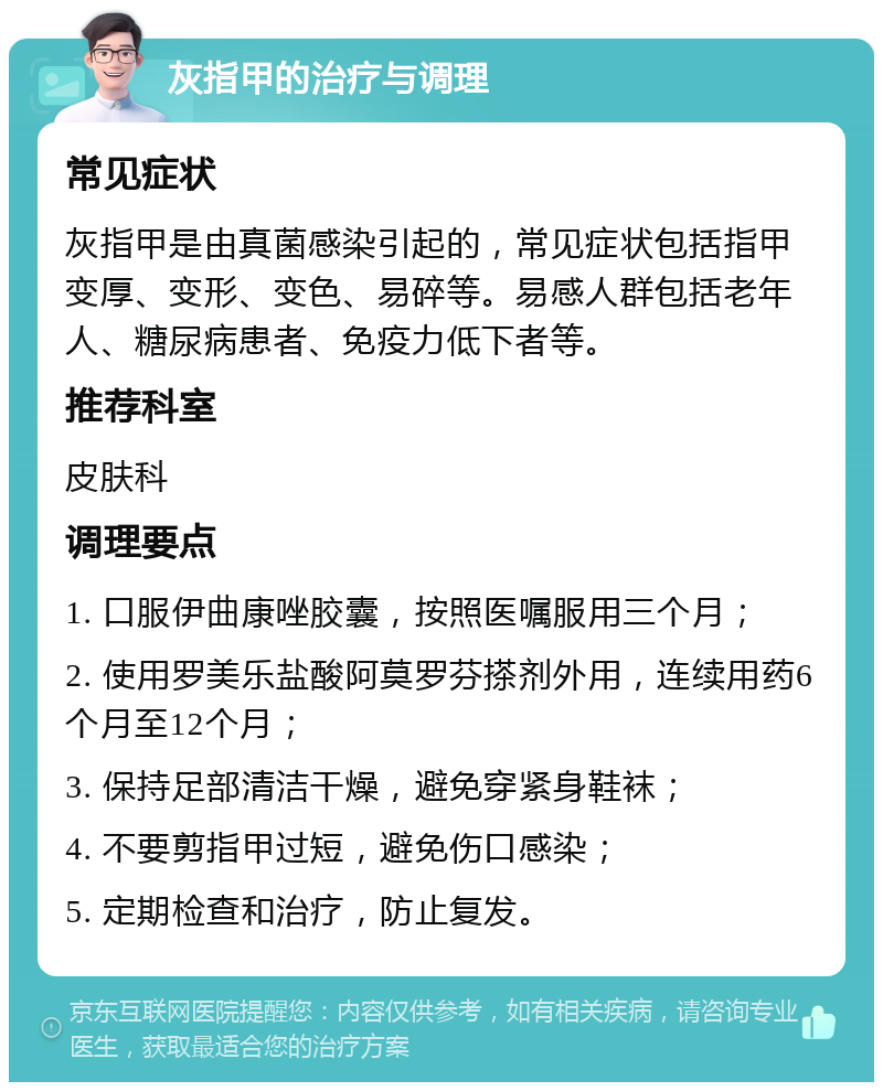 灰指甲的治疗与调理 常见症状 灰指甲是由真菌感染引起的，常见症状包括指甲变厚、变形、变色、易碎等。易感人群包括老年人、糖尿病患者、免疫力低下者等。 推荐科室 皮肤科 调理要点 1. 口服伊曲康唑胶囊，按照医嘱服用三个月； 2. 使用罗美乐盐酸阿莫罗芬搽剂外用，连续用药6个月至12个月； 3. 保持足部清洁干燥，避免穿紧身鞋袜； 4. 不要剪指甲过短，避免伤口感染； 5. 定期检查和治疗，防止复发。