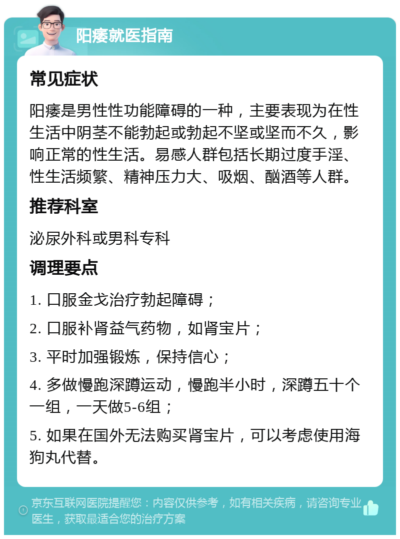 阳痿就医指南 常见症状 阳痿是男性性功能障碍的一种，主要表现为在性生活中阴茎不能勃起或勃起不坚或坚而不久，影响正常的性生活。易感人群包括长期过度手淫、性生活频繁、精神压力大、吸烟、酗酒等人群。 推荐科室 泌尿外科或男科专科 调理要点 1. 口服金戈治疗勃起障碍； 2. 口服补肾益气药物，如肾宝片； 3. 平时加强锻炼，保持信心； 4. 多做慢跑深蹲运动，慢跑半小时，深蹲五十个一组，一天做5-6组； 5. 如果在国外无法购买肾宝片，可以考虑使用海狗丸代替。