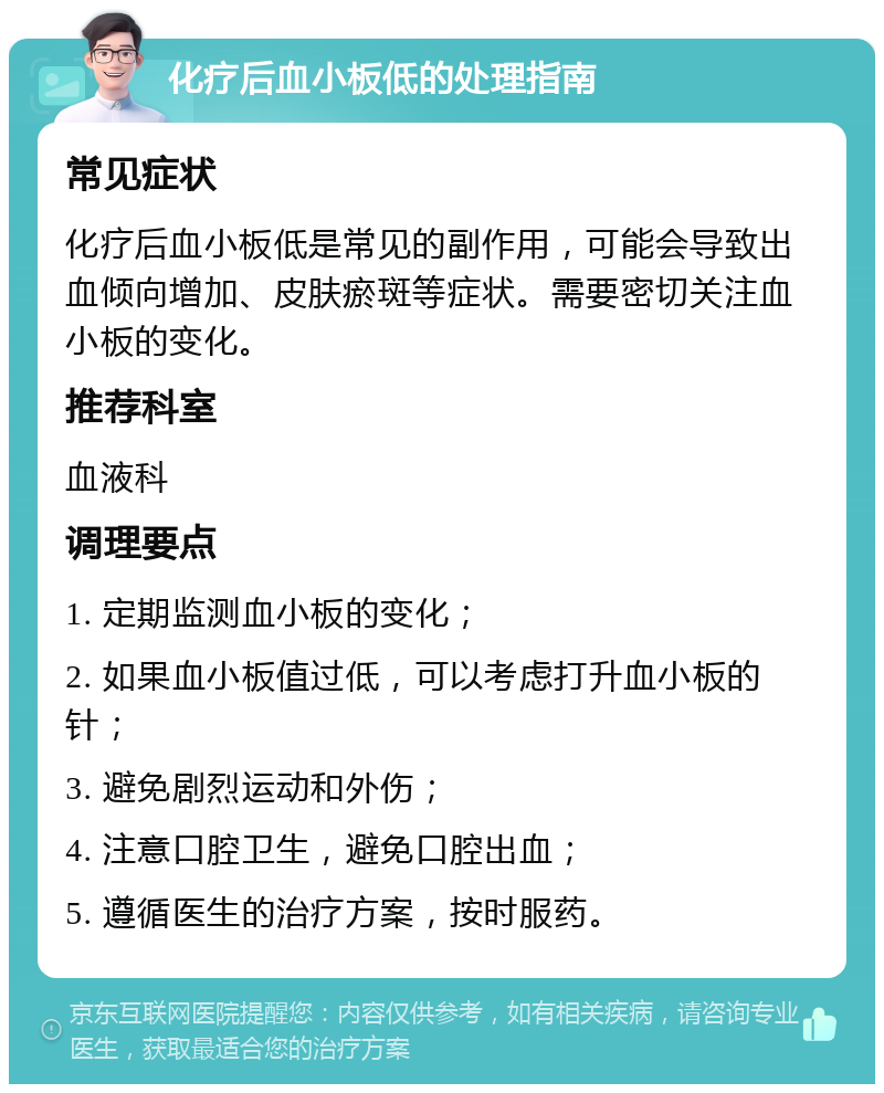 化疗后血小板低的处理指南 常见症状 化疗后血小板低是常见的副作用，可能会导致出血倾向增加、皮肤瘀斑等症状。需要密切关注血小板的变化。 推荐科室 血液科 调理要点 1. 定期监测血小板的变化； 2. 如果血小板值过低，可以考虑打升血小板的针； 3. 避免剧烈运动和外伤； 4. 注意口腔卫生，避免口腔出血； 5. 遵循医生的治疗方案，按时服药。