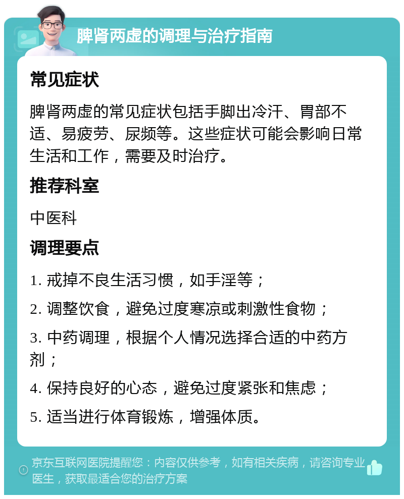 脾肾两虚的调理与治疗指南 常见症状 脾肾两虚的常见症状包括手脚出冷汗、胃部不适、易疲劳、尿频等。这些症状可能会影响日常生活和工作，需要及时治疗。 推荐科室 中医科 调理要点 1. 戒掉不良生活习惯，如手淫等； 2. 调整饮食，避免过度寒凉或刺激性食物； 3. 中药调理，根据个人情况选择合适的中药方剂； 4. 保持良好的心态，避免过度紧张和焦虑； 5. 适当进行体育锻炼，增强体质。