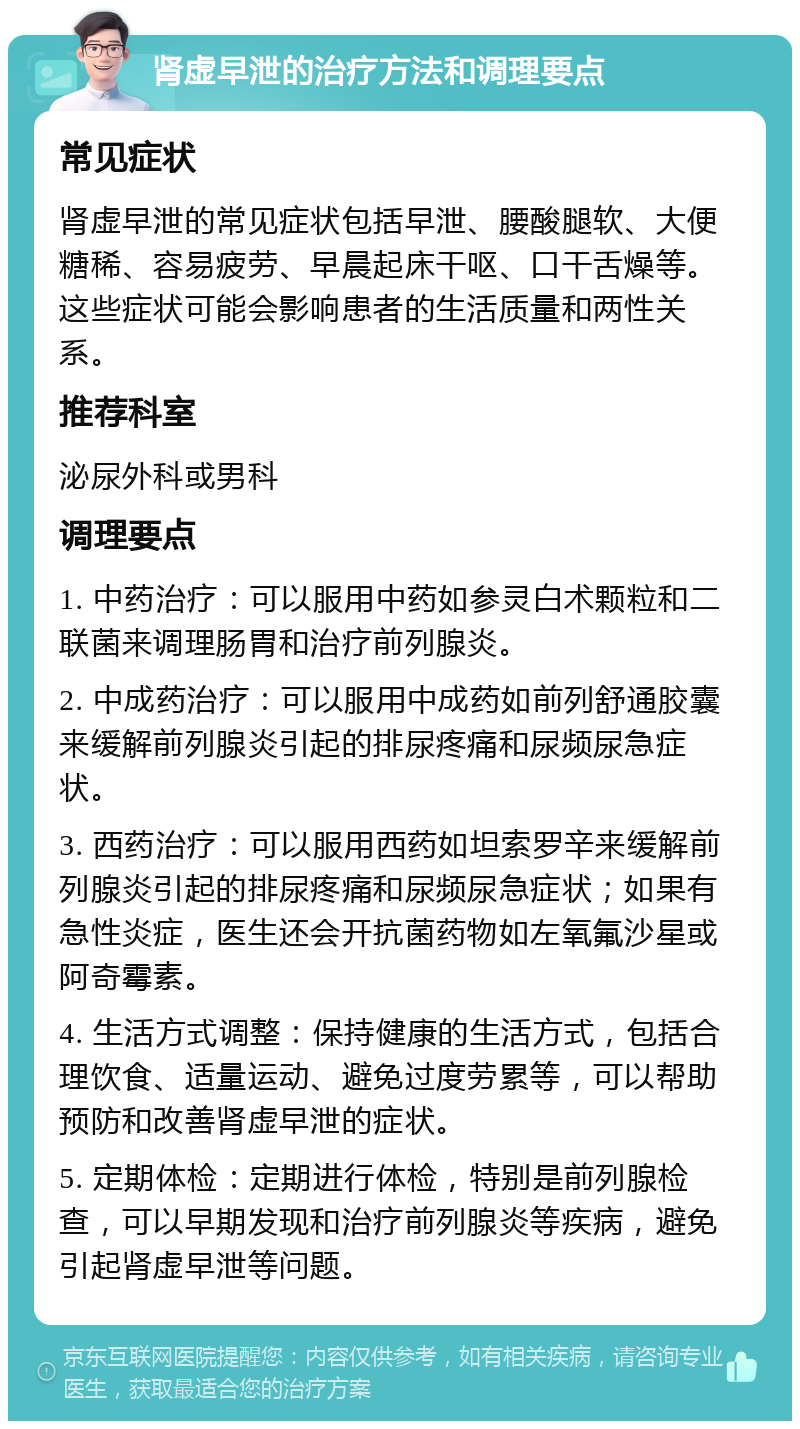 肾虚早泄的治疗方法和调理要点 常见症状 肾虚早泄的常见症状包括早泄、腰酸腿软、大便糖稀、容易疲劳、早晨起床干呕、口干舌燥等。这些症状可能会影响患者的生活质量和两性关系。 推荐科室 泌尿外科或男科 调理要点 1. 中药治疗：可以服用中药如参灵白术颗粒和二联菌来调理肠胃和治疗前列腺炎。 2. 中成药治疗：可以服用中成药如前列舒通胶囊来缓解前列腺炎引起的排尿疼痛和尿频尿急症状。 3. 西药治疗：可以服用西药如坦索罗辛来缓解前列腺炎引起的排尿疼痛和尿频尿急症状；如果有急性炎症，医生还会开抗菌药物如左氧氟沙星或阿奇霉素。 4. 生活方式调整：保持健康的生活方式，包括合理饮食、适量运动、避免过度劳累等，可以帮助预防和改善肾虚早泄的症状。 5. 定期体检：定期进行体检，特别是前列腺检查，可以早期发现和治疗前列腺炎等疾病，避免引起肾虚早泄等问题。