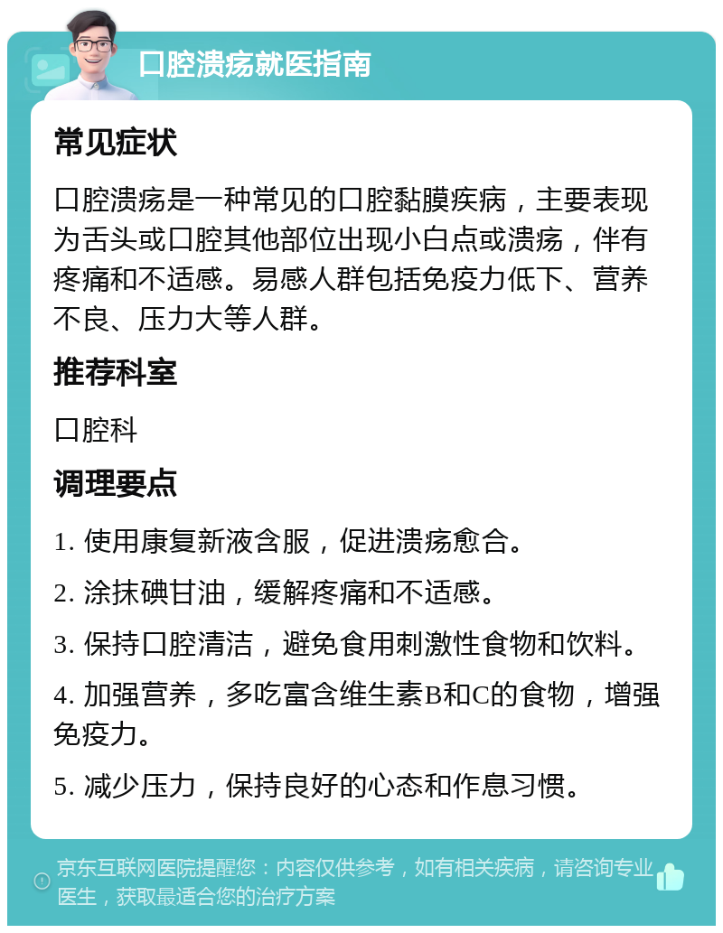 口腔溃疡就医指南 常见症状 口腔溃疡是一种常见的口腔黏膜疾病，主要表现为舌头或口腔其他部位出现小白点或溃疡，伴有疼痛和不适感。易感人群包括免疫力低下、营养不良、压力大等人群。 推荐科室 口腔科 调理要点 1. 使用康复新液含服，促进溃疡愈合。 2. 涂抹碘甘油，缓解疼痛和不适感。 3. 保持口腔清洁，避免食用刺激性食物和饮料。 4. 加强营养，多吃富含维生素B和C的食物，增强免疫力。 5. 减少压力，保持良好的心态和作息习惯。