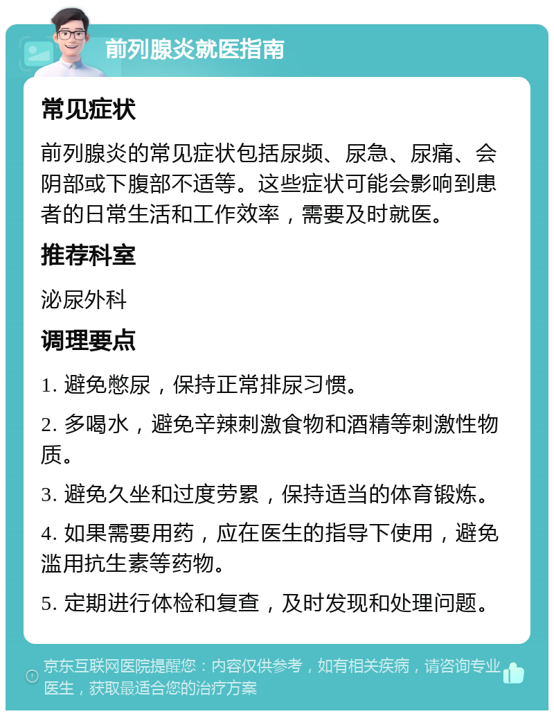 前列腺炎就医指南 常见症状 前列腺炎的常见症状包括尿频、尿急、尿痛、会阴部或下腹部不适等。这些症状可能会影响到患者的日常生活和工作效率，需要及时就医。 推荐科室 泌尿外科 调理要点 1. 避免憋尿，保持正常排尿习惯。 2. 多喝水，避免辛辣刺激食物和酒精等刺激性物质。 3. 避免久坐和过度劳累，保持适当的体育锻炼。 4. 如果需要用药，应在医生的指导下使用，避免滥用抗生素等药物。 5. 定期进行体检和复查，及时发现和处理问题。