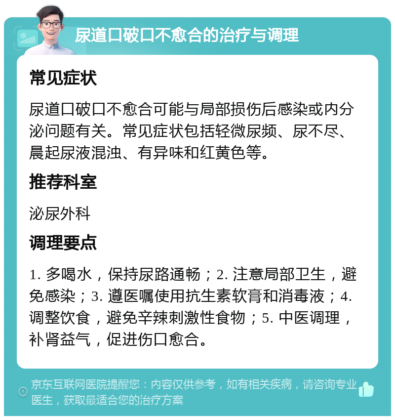 尿道口破口不愈合的治疗与调理 常见症状 尿道口破口不愈合可能与局部损伤后感染或内分泌问题有关。常见症状包括轻微尿频、尿不尽、晨起尿液混浊、有异味和红黄色等。 推荐科室 泌尿外科 调理要点 1. 多喝水，保持尿路通畅；2. 注意局部卫生，避免感染；3. 遵医嘱使用抗生素软膏和消毒液；4. 调整饮食，避免辛辣刺激性食物；5. 中医调理，补肾益气，促进伤口愈合。