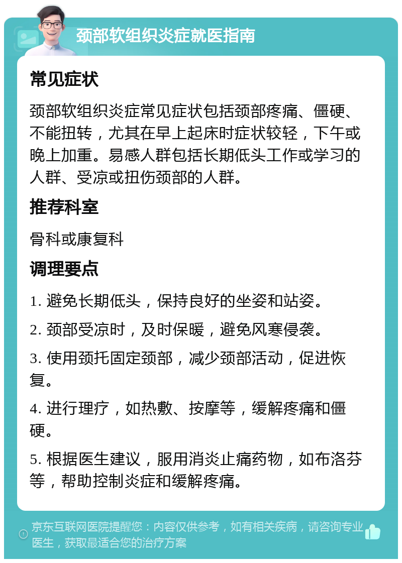 颈部软组织炎症就医指南 常见症状 颈部软组织炎症常见症状包括颈部疼痛、僵硬、不能扭转，尤其在早上起床时症状较轻，下午或晚上加重。易感人群包括长期低头工作或学习的人群、受凉或扭伤颈部的人群。 推荐科室 骨科或康复科 调理要点 1. 避免长期低头，保持良好的坐姿和站姿。 2. 颈部受凉时，及时保暖，避免风寒侵袭。 3. 使用颈托固定颈部，减少颈部活动，促进恢复。 4. 进行理疗，如热敷、按摩等，缓解疼痛和僵硬。 5. 根据医生建议，服用消炎止痛药物，如布洛芬等，帮助控制炎症和缓解疼痛。