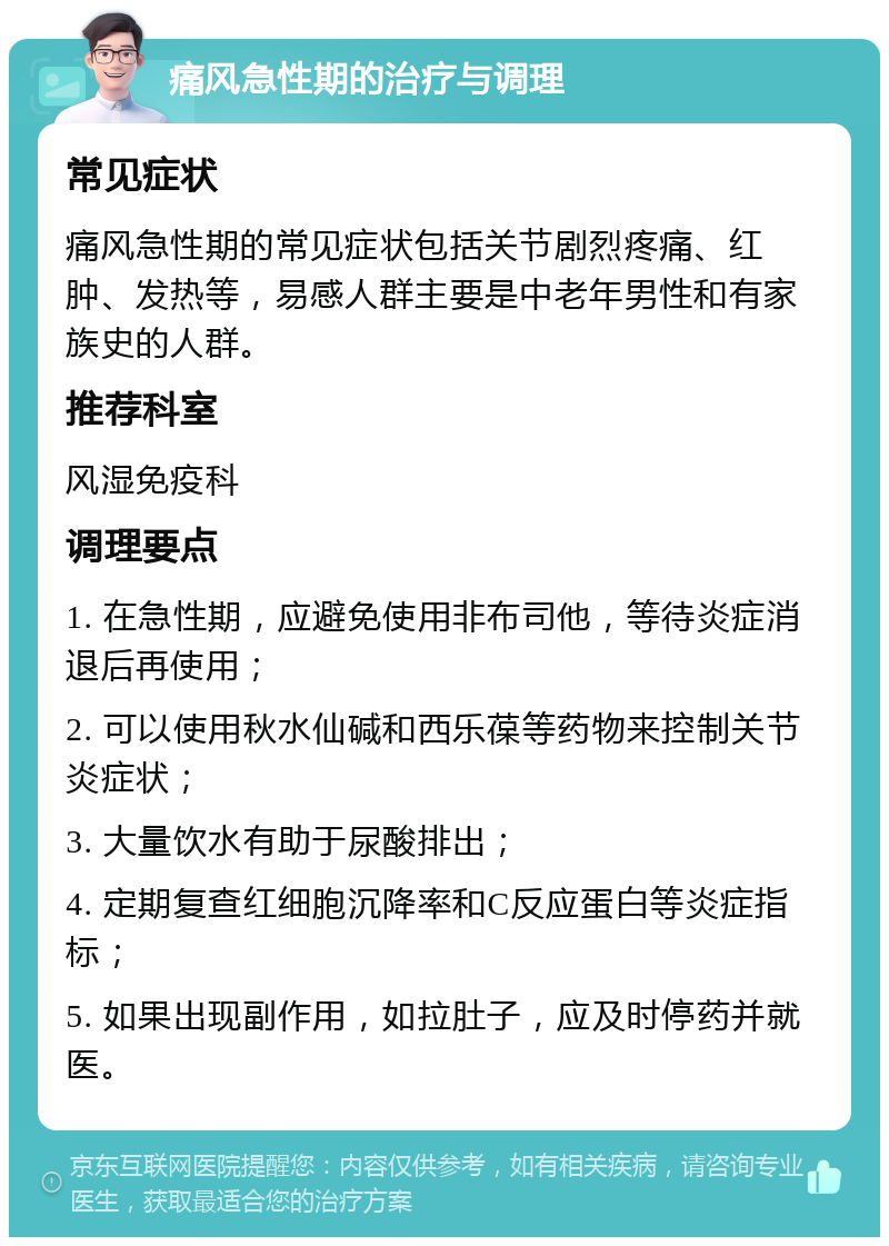 痛风急性期的治疗与调理 常见症状 痛风急性期的常见症状包括关节剧烈疼痛、红肿、发热等，易感人群主要是中老年男性和有家族史的人群。 推荐科室 风湿免疫科 调理要点 1. 在急性期，应避免使用非布司他，等待炎症消退后再使用； 2. 可以使用秋水仙碱和西乐葆等药物来控制关节炎症状； 3. 大量饮水有助于尿酸排出； 4. 定期复查红细胞沉降率和C反应蛋白等炎症指标； 5. 如果出现副作用，如拉肚子，应及时停药并就医。