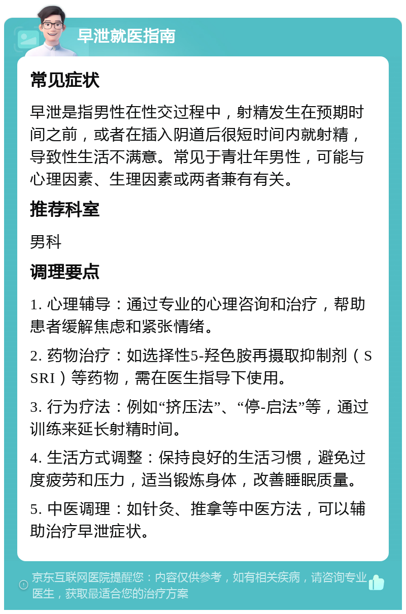 早泄就医指南 常见症状 早泄是指男性在性交过程中，射精发生在预期时间之前，或者在插入阴道后很短时间内就射精，导致性生活不满意。常见于青壮年男性，可能与心理因素、生理因素或两者兼有有关。 推荐科室 男科 调理要点 1. 心理辅导：通过专业的心理咨询和治疗，帮助患者缓解焦虑和紧张情绪。 2. 药物治疗：如选择性5-羟色胺再摄取抑制剂（SSRI）等药物，需在医生指导下使用。 3. 行为疗法：例如“挤压法”、“停-启法”等，通过训练来延长射精时间。 4. 生活方式调整：保持良好的生活习惯，避免过度疲劳和压力，适当锻炼身体，改善睡眠质量。 5. 中医调理：如针灸、推拿等中医方法，可以辅助治疗早泄症状。