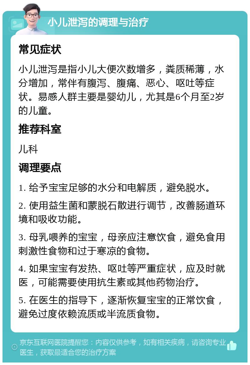 小儿泄泻的调理与治疗 常见症状 小儿泄泻是指小儿大便次数增多，粪质稀薄，水分增加，常伴有腹泻、腹痛、恶心、呕吐等症状。易感人群主要是婴幼儿，尤其是6个月至2岁的儿童。 推荐科室 儿科 调理要点 1. 给予宝宝足够的水分和电解质，避免脱水。 2. 使用益生菌和蒙脱石散进行调节，改善肠道环境和吸收功能。 3. 母乳喂养的宝宝，母亲应注意饮食，避免食用刺激性食物和过于寒凉的食物。 4. 如果宝宝有发热、呕吐等严重症状，应及时就医，可能需要使用抗生素或其他药物治疗。 5. 在医生的指导下，逐渐恢复宝宝的正常饮食，避免过度依赖流质或半流质食物。