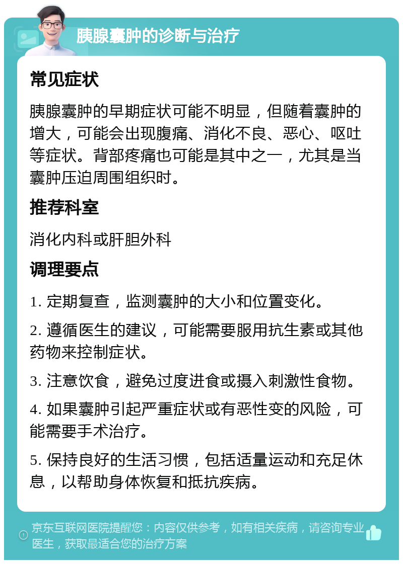 胰腺囊肿的诊断与治疗 常见症状 胰腺囊肿的早期症状可能不明显，但随着囊肿的增大，可能会出现腹痛、消化不良、恶心、呕吐等症状。背部疼痛也可能是其中之一，尤其是当囊肿压迫周围组织时。 推荐科室 消化内科或肝胆外科 调理要点 1. 定期复查，监测囊肿的大小和位置变化。 2. 遵循医生的建议，可能需要服用抗生素或其他药物来控制症状。 3. 注意饮食，避免过度进食或摄入刺激性食物。 4. 如果囊肿引起严重症状或有恶性变的风险，可能需要手术治疗。 5. 保持良好的生活习惯，包括适量运动和充足休息，以帮助身体恢复和抵抗疾病。